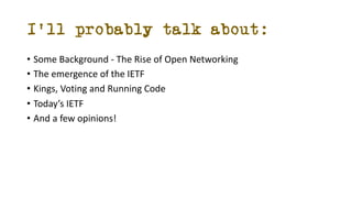 I’ll probably talk about:
• Some Background - The Rise of Open Networking
• The emergence of the IETF
• Kings, Voting and ...