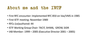 About me and the IETF
• First RFC encounter: Implemented RFC 850 on Vax/VMS in 1985
• First IETF meeting: November 1989
• ...