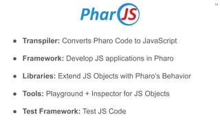 ● Transpiler: Converts Pharo Code to JavaScript
● Framework: Develop JS applications in Pharo
● Libraries: Extend JS Objects with Pharo’s Behavior
● Tools: Playground + Inspector for JS Objects
● Test Framework: Test JS Code
14
 