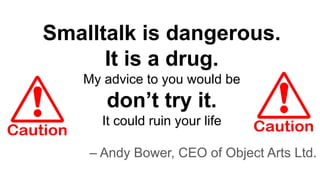 Smalltalk is dangerous.
It is a drug.
My advice to you would be
don’t try it.
It could ruin your life
– Andy Bower, CEO of Object Arts Ltd.
 
