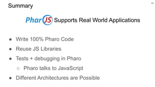 Summary
● Write 100% Pharo Code
● Reuse JS Libraries
● Tests + debugging in Pharo
○ Pharo talks to JavaScript
● Different Architectures are Possible
49
Supports Real World Applications
 