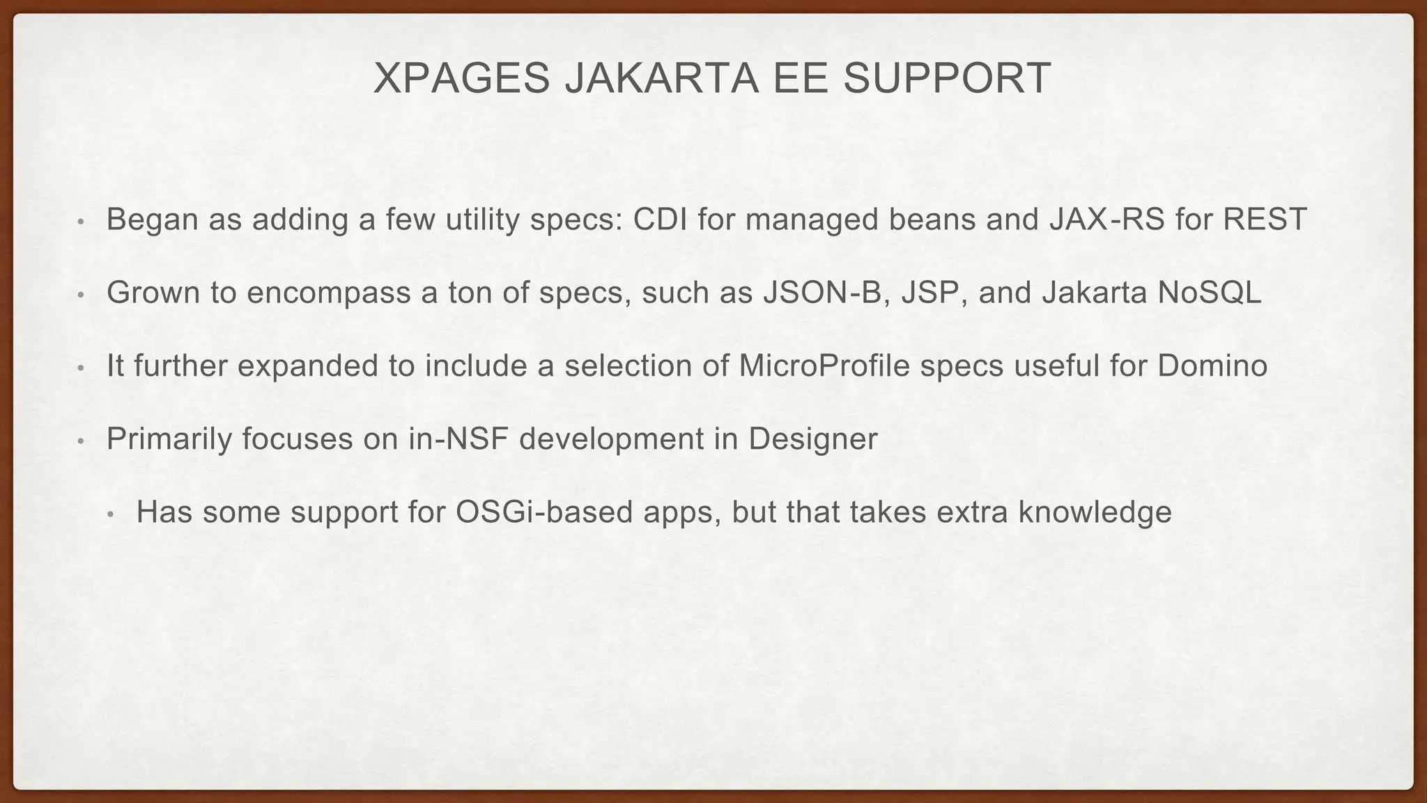 XPAGES JAKARTA EE SUPPORT
• Began as adding a few utility specs: CDI for managed beans and JAX-RS for REST
• Grown to encompass a ton of specs, such as JSON-B, JSP, and Jakarta NoSQL
• It further expanded to include a selection of MicroProfile specs useful for Domino
• Primarily focuses on in-NSF development in Designer
• Has some support for OSGi-based apps, but that takes extra knowledge
 
