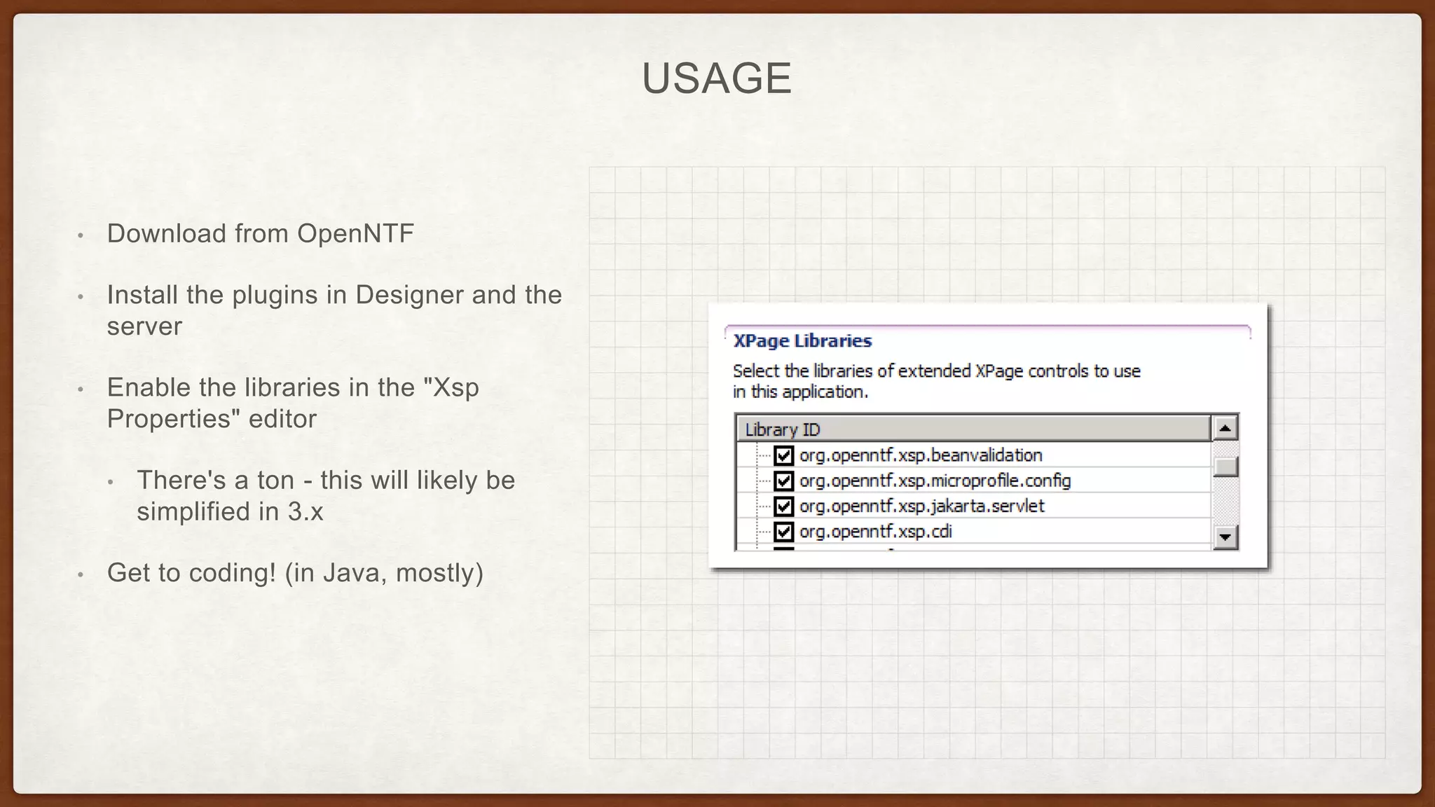 USAGE
• Download from OpenNTF
• Install the plugins in Designer and the
server
• Enable the libraries in the "Xsp
Properties" editor
• There's a ton - this will likely be
simplified in 3.x
• Get to coding! (in Java, mostly)
 