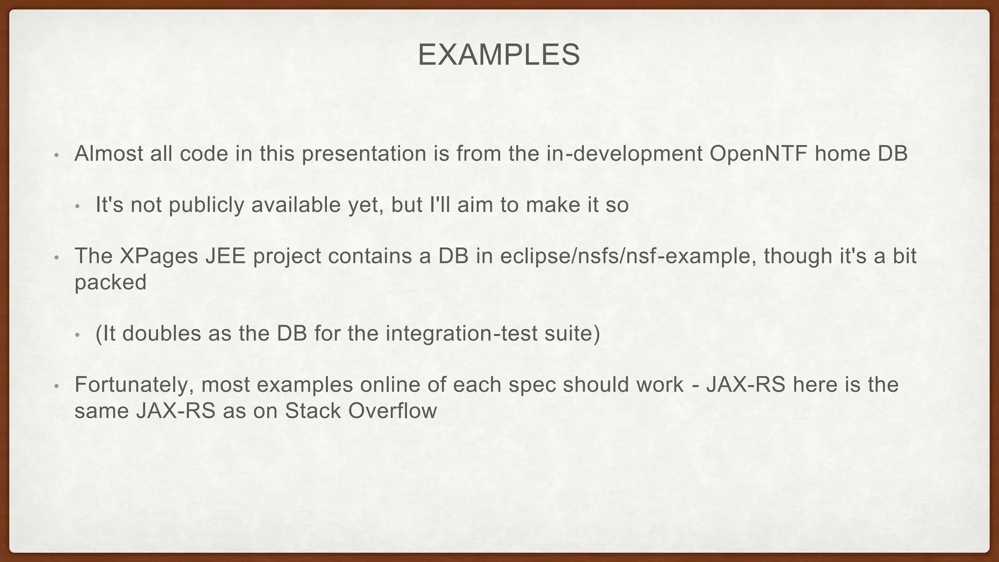 EXAMPLES
• Almost all code in this presentation is from the in-development OpenNTF home DB
• It's not publicly available yet, but I'll aim to make it so
• The XPages JEE project contains a DB in eclipse/nsfs/nsf-example, though it's a bit
packed
• (It doubles as the DB for the integration-test suite)
• Fortunately, most examples online of each spec should work - JAX-RS here is the
same JAX-RS as on Stack Overflow
 