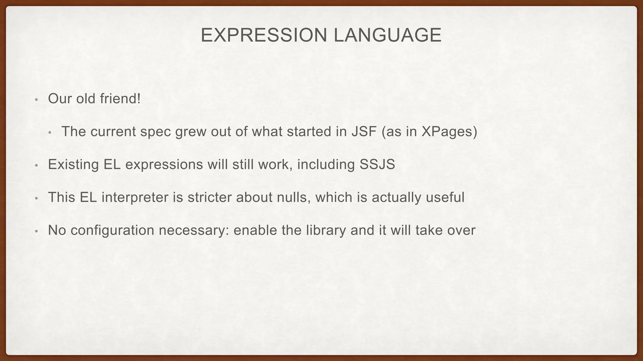 EXPRESSION LANGUAGE
• Our old friend!
• The current spec grew out of what started in JSF (as in XPages)
• Existing EL expressions will still work, including SSJS
• This EL interpreter is stricter about nulls, which is actually useful
• No configuration necessary: enable the library and it will take over
 