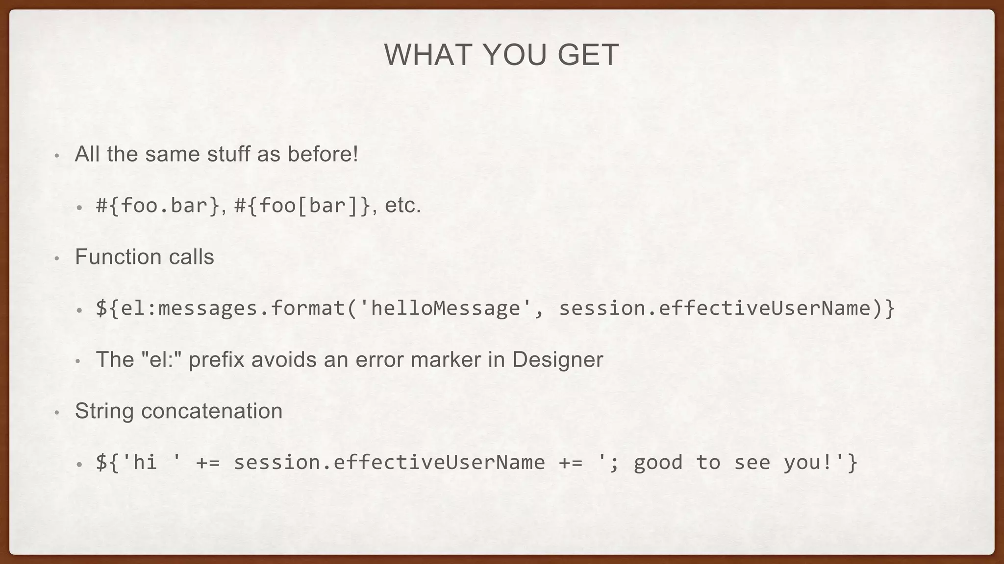 WHAT YOU GET
• All the same stuff as before!
• #{foo.bar}, #{foo[bar]}, etc.
• Function calls
• ${el:messages.format('helloMessage', session.effectiveUserName)}
• The "el:" prefix avoids an error marker in Designer
• String concatenation
• ${'hi ' += session.effectiveUserName += '; good to see you!'}
 