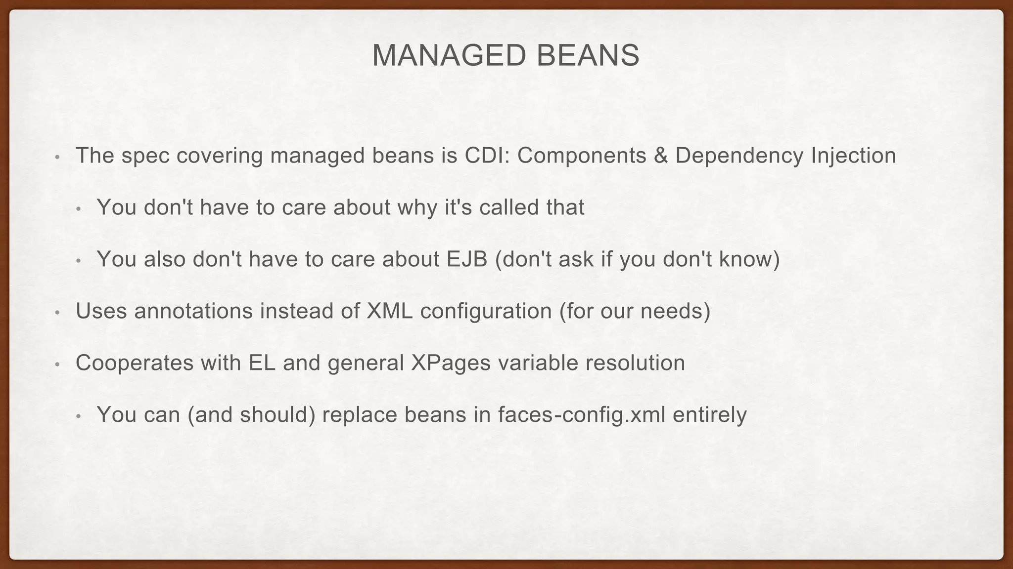 MANAGED BEANS
• The spec covering managed beans is CDI: Components & Dependency Injection
• You don't have to care about why it's called that
• You also don't have to care about EJB (don't ask if you don't know)
• Uses annotations instead of XML configuration (for our needs)
• Cooperates with EL and general XPages variable resolution
• You can (and should) replace beans in faces-config.xml entirely
 