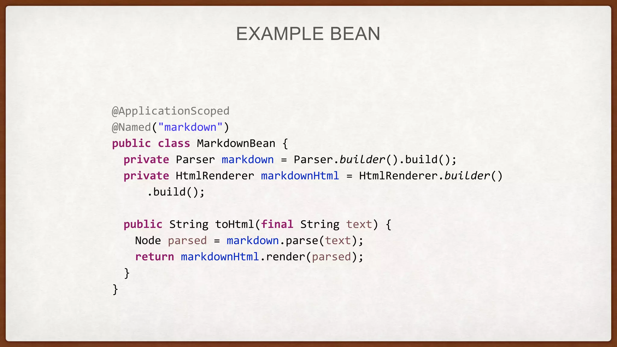 EXAMPLE BEAN
@ApplicationScoped
@Named("markdown")
public class MarkdownBean {
private Parser markdown = Parser.builder().build();
private HtmlRenderer markdownHtml = HtmlRenderer.builder()
.build();
public String toHtml(final String text) {
Node parsed = markdown.parse(text);
return markdownHtml.render(parsed);
}
}
 