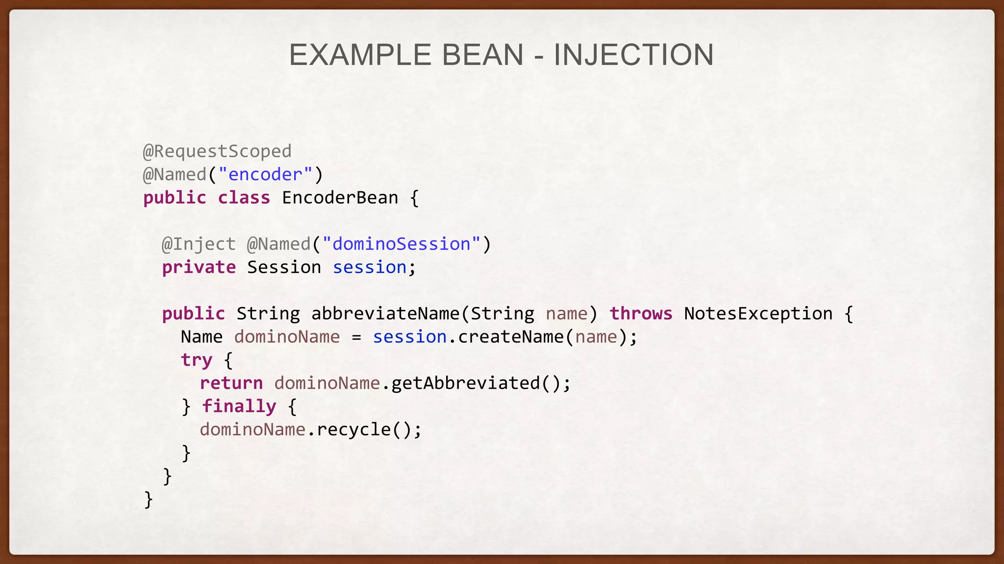 EXAMPLE BEAN - INJECTION
@RequestScoped
@Named("encoder")
public class EncoderBean {
@Inject @Named("dominoSession")
private Session session;
public String abbreviateName(String name) throws NotesException {
Name dominoName = session.createName(name);
try {
return dominoName.getAbbreviated();
} finally {
dominoName.recycle();
}
}
}
 