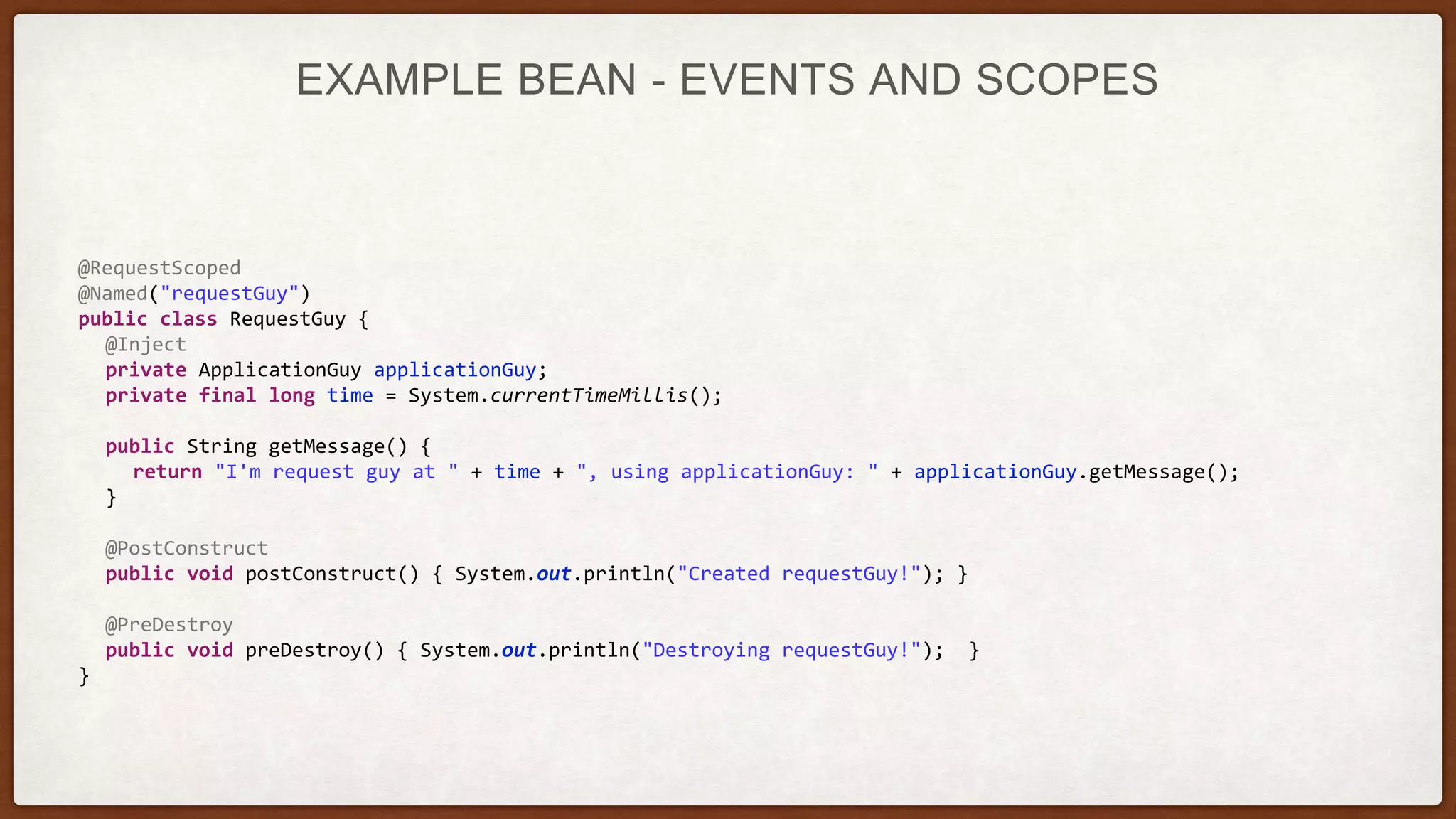 EXAMPLE BEAN - EVENTS AND SCOPES
@RequestScoped
@Named("requestGuy")
public class RequestGuy {
@Inject
private ApplicationGuy applicationGuy;
private final long time = System.currentTimeMillis();
public String getMessage() {
return "I'm request guy at " + time + ", using applicationGuy: " + applicationGuy.getMessage();
}
@PostConstruct
public void postConstruct() { System.out.println("Created requestGuy!"); }
@PreDestroy
public void preDestroy() { System.out.println("Destroying requestGuy!"); }
}
 
