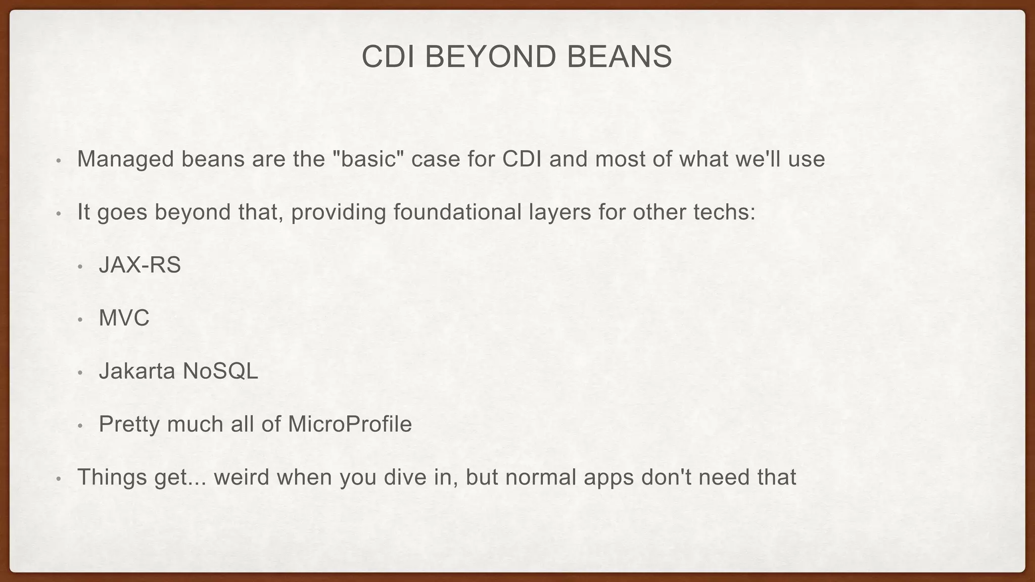 CDI BEYOND BEANS
• Managed beans are the "basic" case for CDI and most of what we'll use
• It goes beyond that, providing foundational layers for other techs:
• JAX-RS
• MVC
• Jakarta NoSQL
• Pretty much all of MicroProfile
• Things get... weird when you dive in, but normal apps don't need that
 