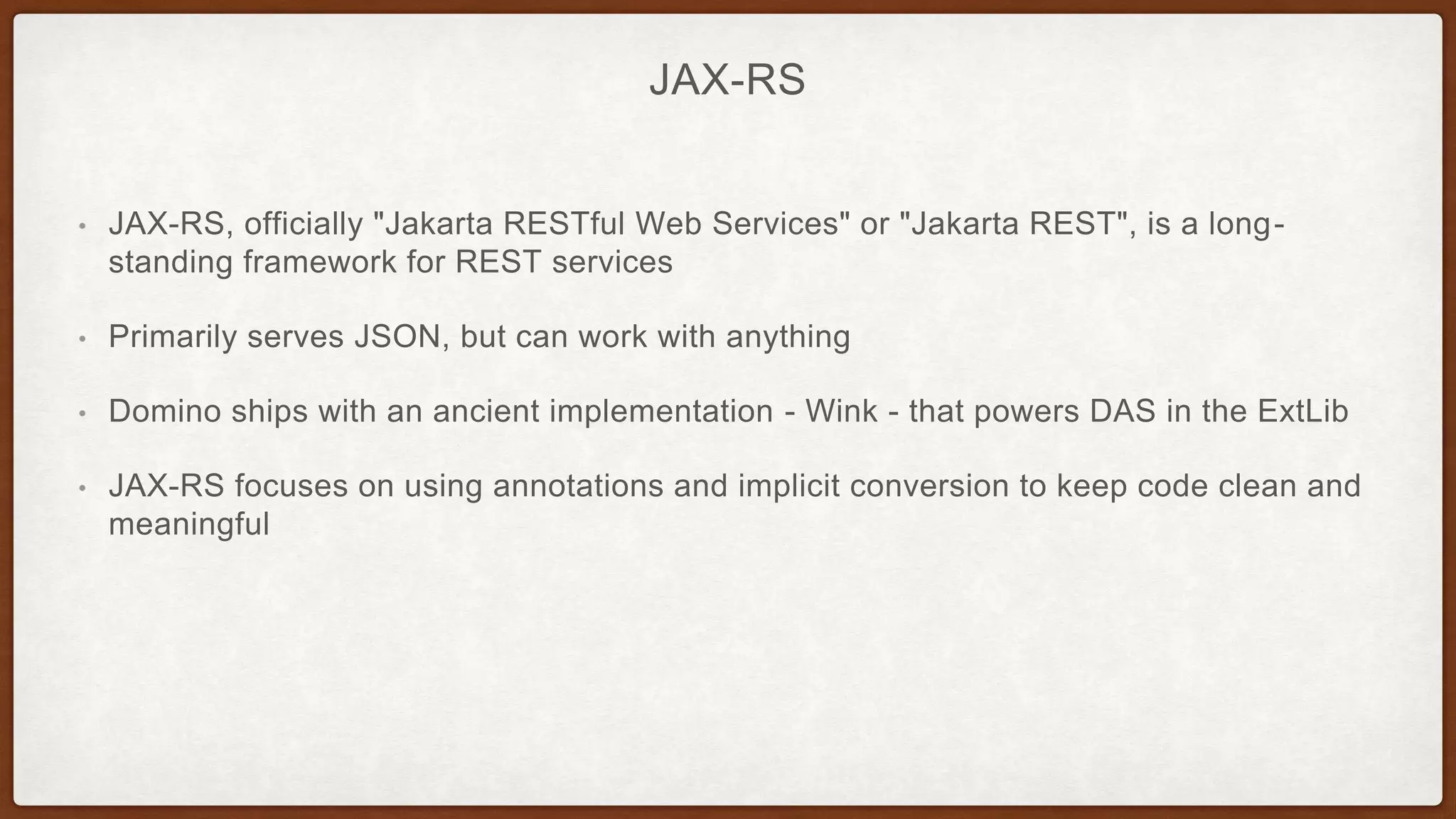 JAX-RS
• JAX-RS, officially "Jakarta RESTful Web Services" or "Jakarta REST", is a long-
standing framework for REST services
• Primarily serves JSON, but can work with anything
• Domino ships with an ancient implementation - Wink - that powers DAS in the ExtLib
• JAX-RS focuses on using annotations and implicit conversion to keep code clean and
meaningful
 