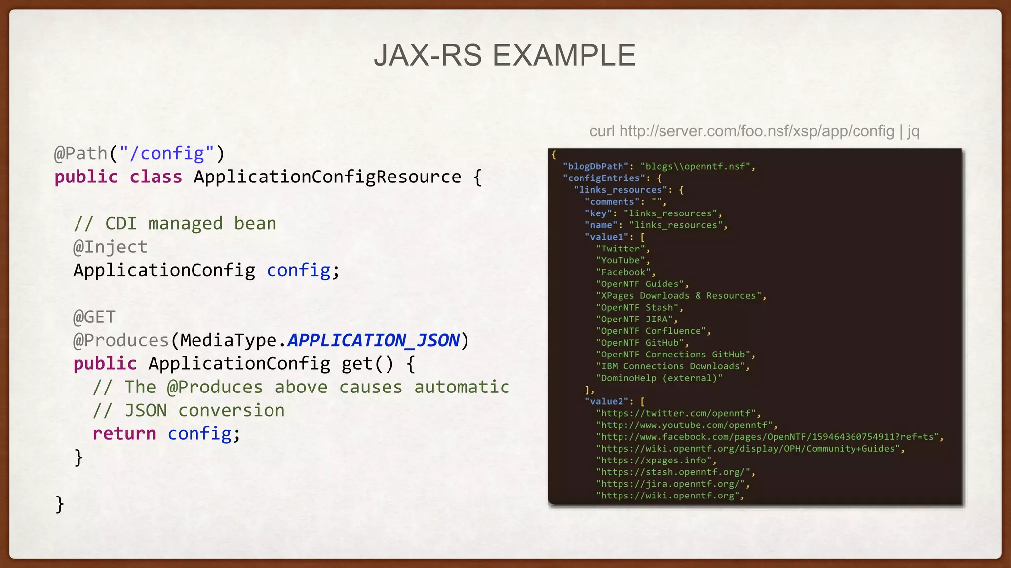 JAX-RS EXAMPLE
@Path("/config")
public class ApplicationConfigResource {
// CDI managed bean
@Inject
ApplicationConfig config;
@GET
@Produces(MediaType.APPLICATION_JSON)
public ApplicationConfig get() {
// The @Produces above causes automatic
// JSON conversion
return config;
}
}
curl http://server.com/foo.nsf/xsp/app/config | jq
 