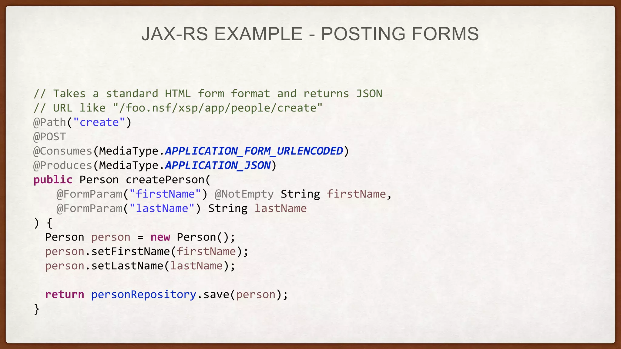 JAX-RS EXAMPLE - POSTING FORMS
// Takes a standard HTML form format and returns JSON
// URL like "/foo.nsf/xsp/app/people/create"
@Path("create")
@POST
@Consumes(MediaType.APPLICATION_FORM_URLENCODED)
@Produces(MediaType.APPLICATION_JSON)
public Person createPerson(
@FormParam("firstName") @NotEmpty String firstName,
@FormParam("lastName") String lastName
) {
Person person = new Person();
person.setFirstName(firstName);
person.setLastName(lastName);
return personRepository.save(person);
}
 