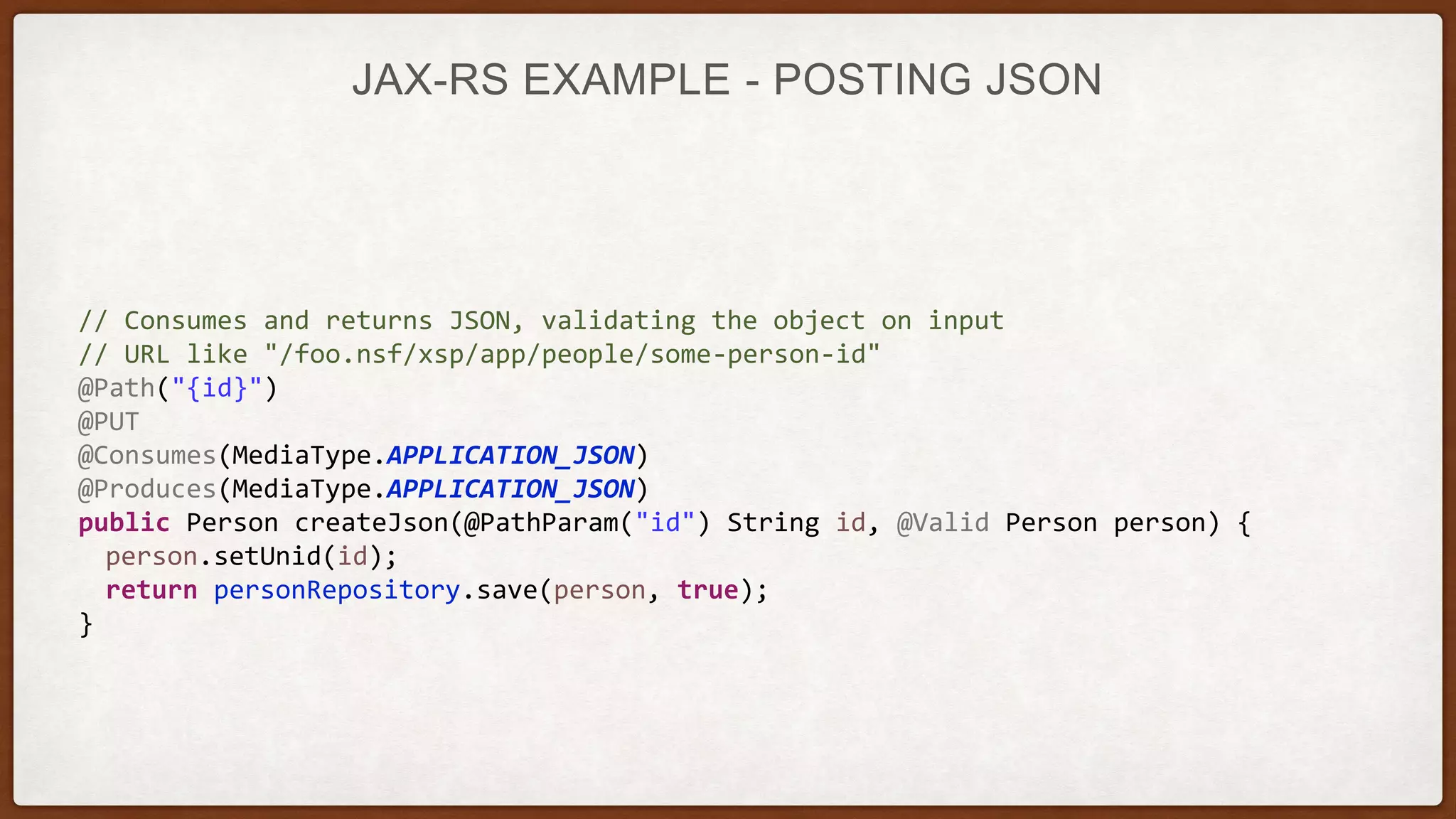 JAX-RS EXAMPLE - POSTING JSON
// Consumes and returns JSON, validating the object on input
// URL like "/foo.nsf/xsp/app/people/some-person-id"
@Path("{id}")
@PUT
@Consumes(MediaType.APPLICATION_JSON)
@Produces(MediaType.APPLICATION_JSON)
public Person createJson(@PathParam("id") String id, @Valid Person person) {
person.setUnid(id);
return personRepository.save(person, true);
}
 