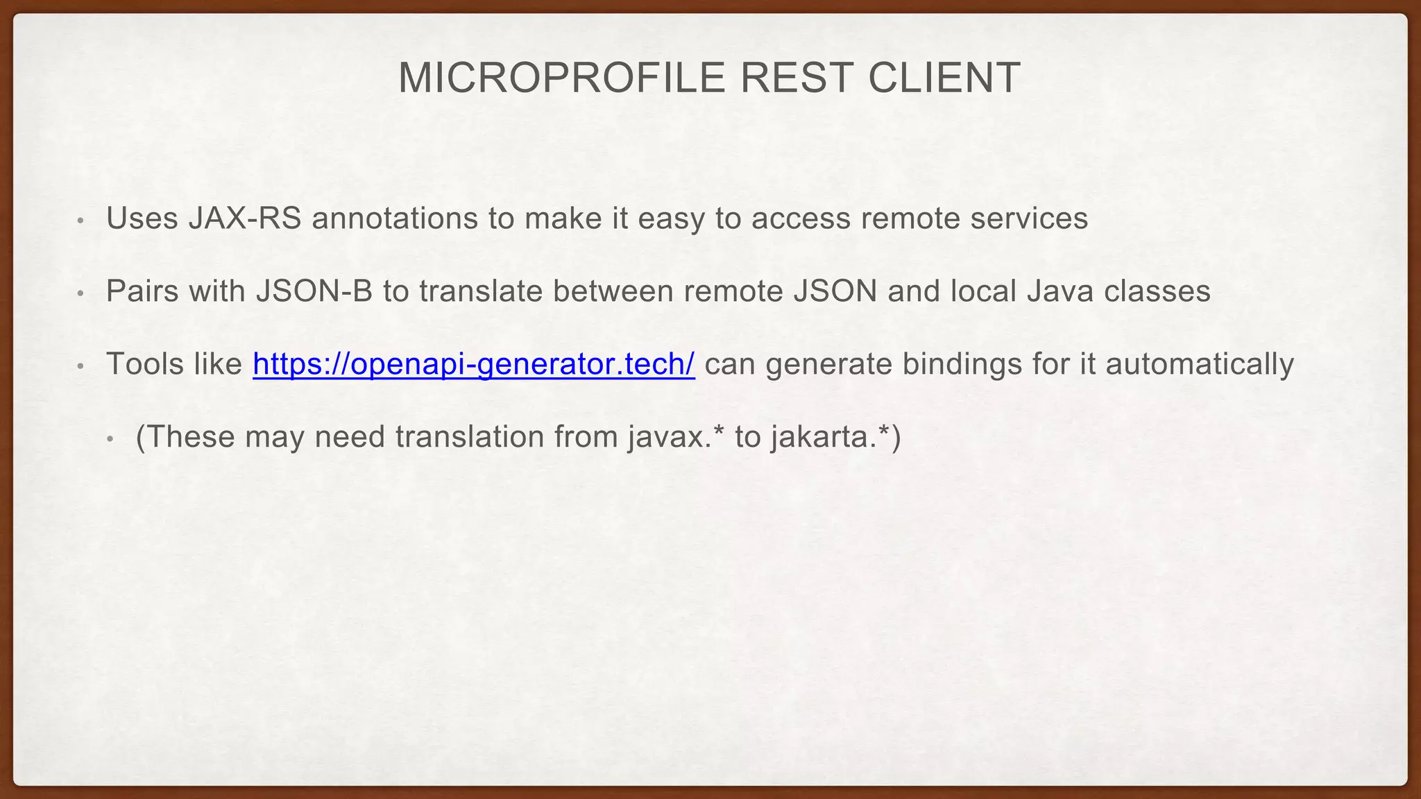 MICROPROFILE REST CLIENT
• Uses JAX-RS annotations to make it easy to access remote services
• Pairs with JSON-B to translate between remote JSON and local Java classes
• Tools like https://openapi-generator.tech/ can generate bindings for it automatically
• (These may need translation from javax.* to jakarta.*)
 