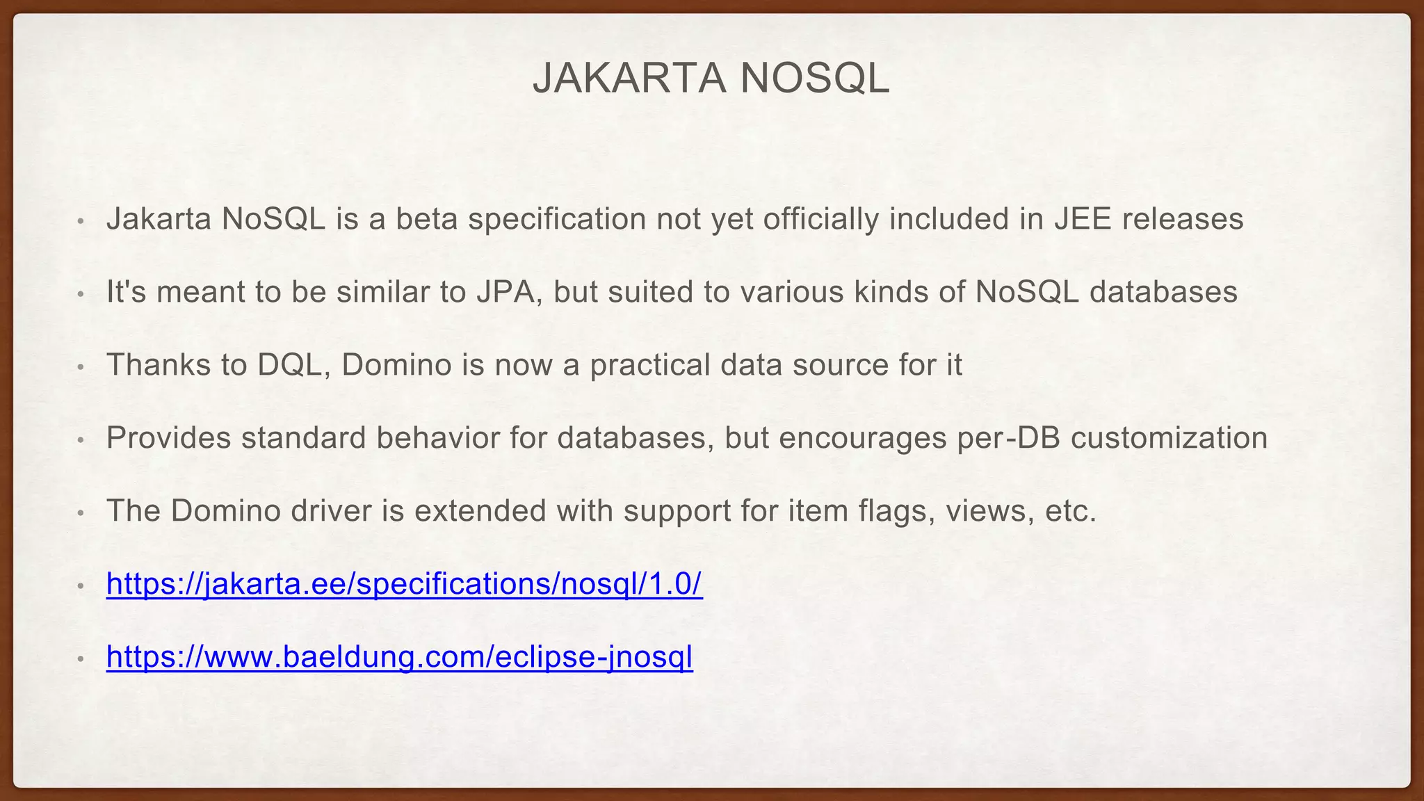 JAKARTA NOSQL
• Jakarta NoSQL is a beta specification not yet officially included in JEE releases
• It's meant to be similar to JPA, but suited to various kinds of NoSQL databases
• Thanks to DQL, Domino is now a practical data source for it
• Provides standard behavior for databases, but encourages per-DB customization
• The Domino driver is extended with support for item flags, views, etc.
• https://jakarta.ee/specifications/nosql/1.0/
• https://www.baeldung.com/eclipse-jnosql
 