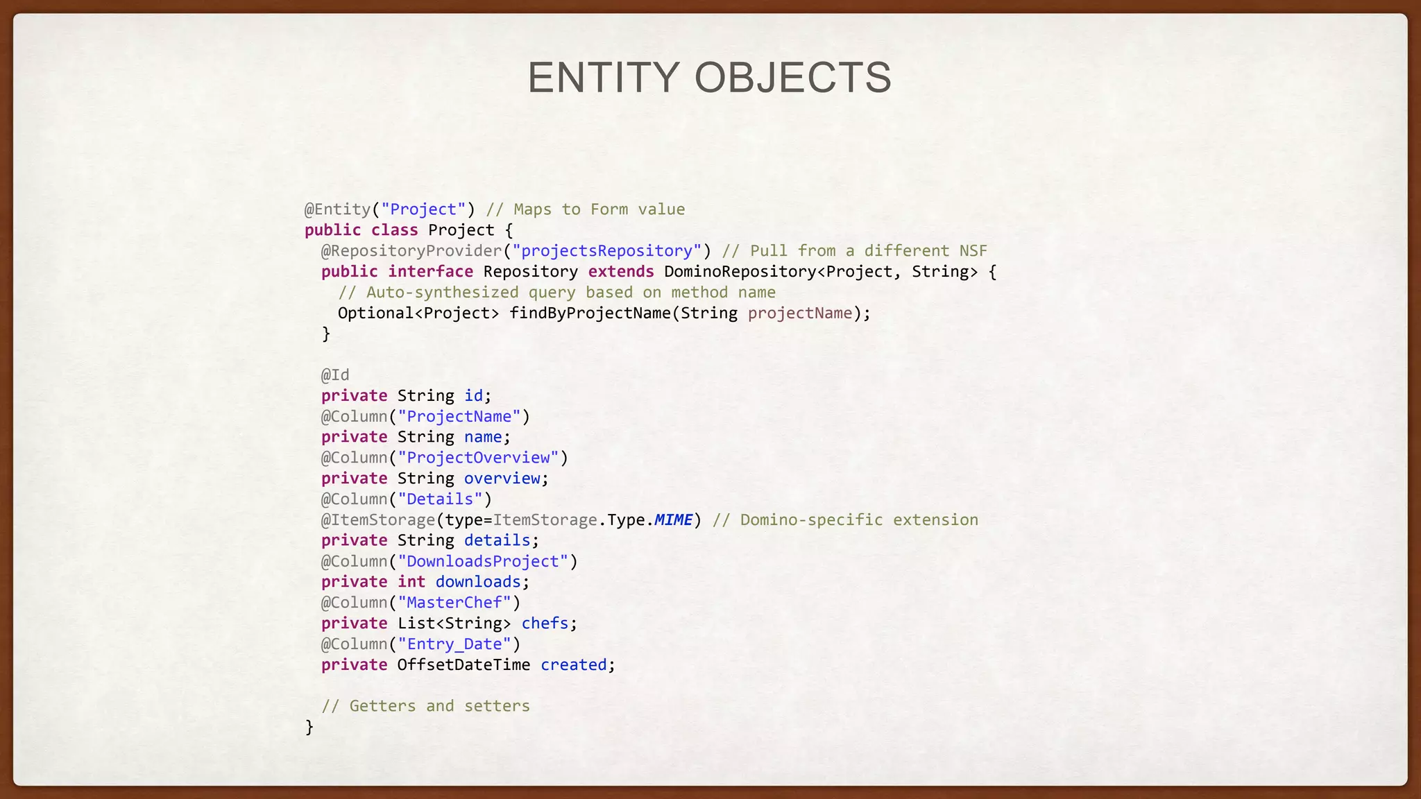 ENTITY OBJECTS
@Entity("Project") // Maps to Form value
public class Project {
@RepositoryProvider("projectsRepository") // Pull from a different NSF
public interface Repository extends DominoRepository<Project, String> {
// Auto-synthesized query based on method name
Optional<Project> findByProjectName(String projectName);
}
@Id
private String id;
@Column("ProjectName")
private String name;
@Column("ProjectOverview")
private String overview;
@Column("Details")
@ItemStorage(type=ItemStorage.Type.MIME) // Domino-specific extension
private String details;
@Column("DownloadsProject")
private int downloads;
@Column("MasterChef")
private List<String> chefs;
@Column("Entry_Date")
private OffsetDateTime created;
// Getters and setters
}
 