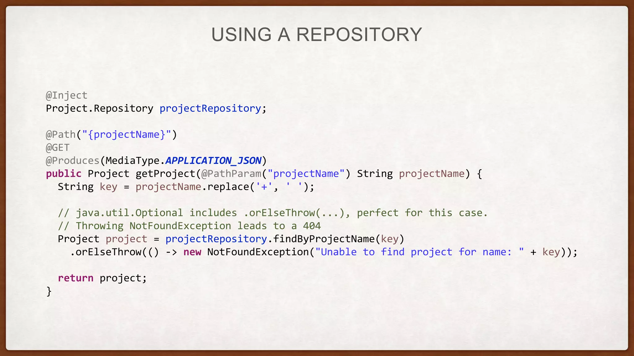 USING A REPOSITORY
@Inject
Project.Repository projectRepository;
@Path("{projectName}")
@GET
@Produces(MediaType.APPLICATION_JSON)
public Project getProject(@PathParam("projectName") String projectName) {
String key = projectName.replace('+', ' ');
// java.util.Optional includes .orElseThrow(...), perfect for this case.
// Throwing NotFoundException leads to a 404
Project project = projectRepository.findByProjectName(key)
.orElseThrow(() -> new NotFoundException("Unable to find project for name: " + key));
return project;
}
 
