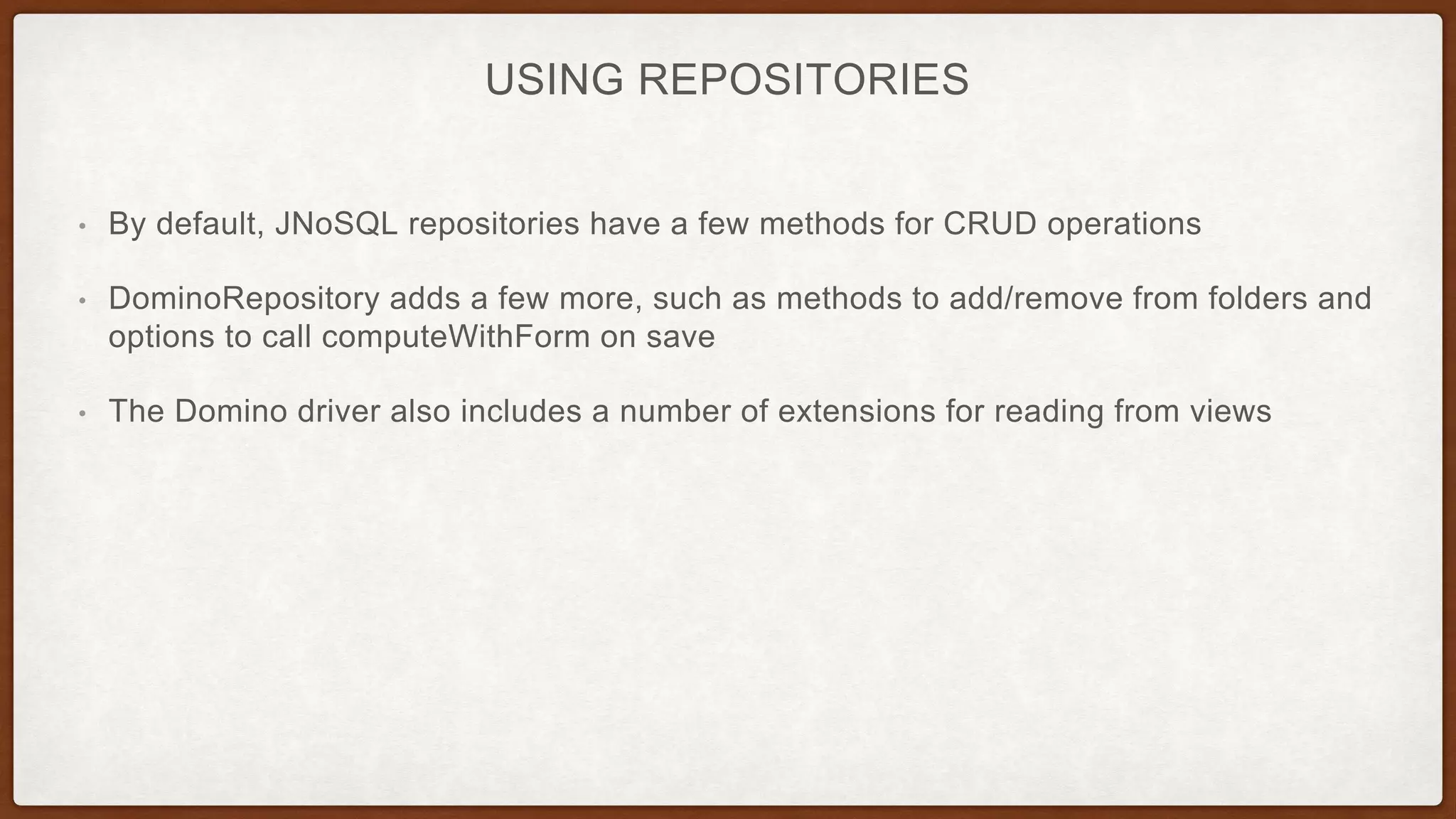 USING REPOSITORIES
• By default, JNoSQL repositories have a few methods for CRUD operations
• DominoRepository adds a few more, such as methods to add/remove from folders and
options to call computeWithForm on save
• The Domino driver also includes a number of extensions for reading from views
 