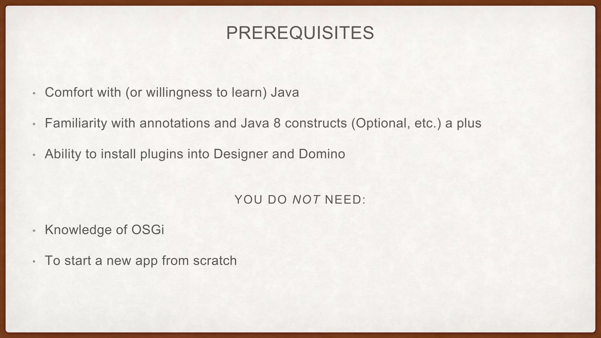 PREREQUISITES
• Comfort with (or willingness to learn) Java
• Familiarity with annotations and Java 8 constructs (Optional, etc.) a plus
• Ability to install plugins into Designer and Domino
YOU DO NOT NEED:
• Knowledge of OSGi
• To start a new app from scratch
 