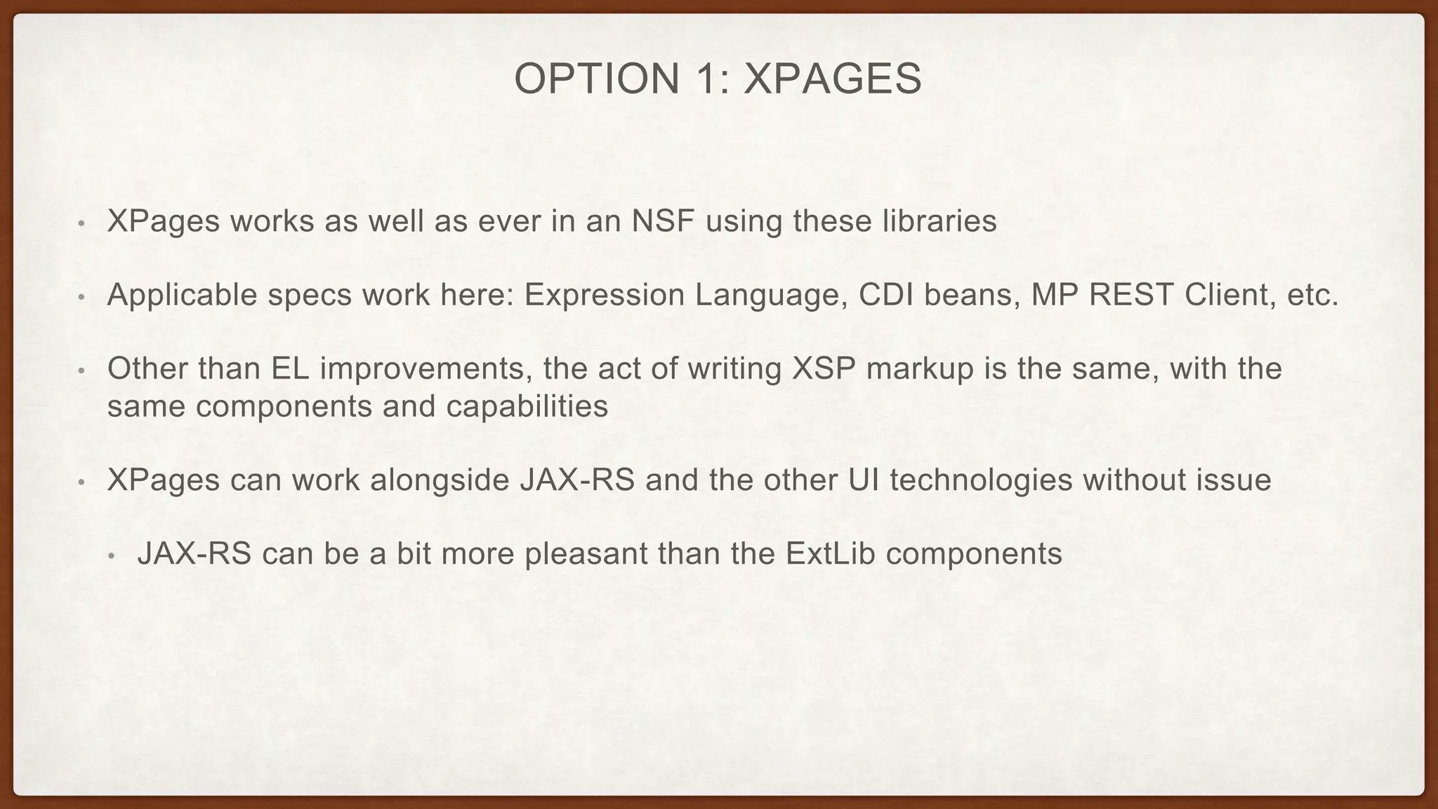 OPTION 1: XPAGES
• XPages works as well as ever in an NSF using these libraries
• Applicable specs work here: Expression Language, CDI beans, MP REST Client, etc.
• Other than EL improvements, the act of writing XSP markup is the same, with the
same components and capabilities
• XPages can work alongside JAX-RS and the other UI technologies without issue
• JAX-RS can be a bit more pleasant than the ExtLib components
 