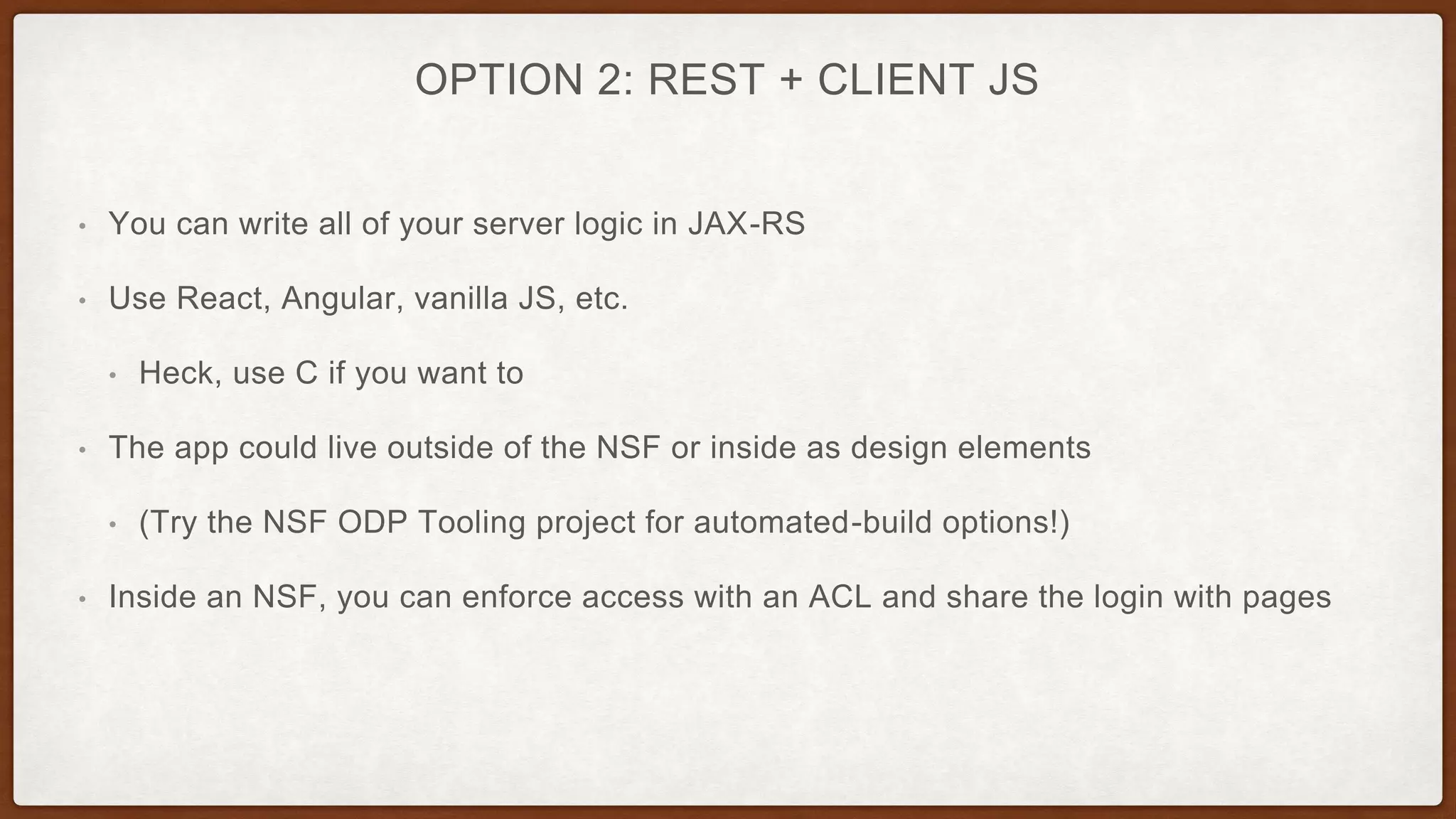 OPTION 2: REST + CLIENT JS
• You can write all of your server logic in JAX-RS
• Use React, Angular, vanilla JS, etc.
• Heck, use C if you want to
• The app could live outside of the NSF or inside as design elements
• (Try the NSF ODP Tooling project for automated-build options!)
• Inside an NSF, you can enforce access with an ACL and share the login with pages
 