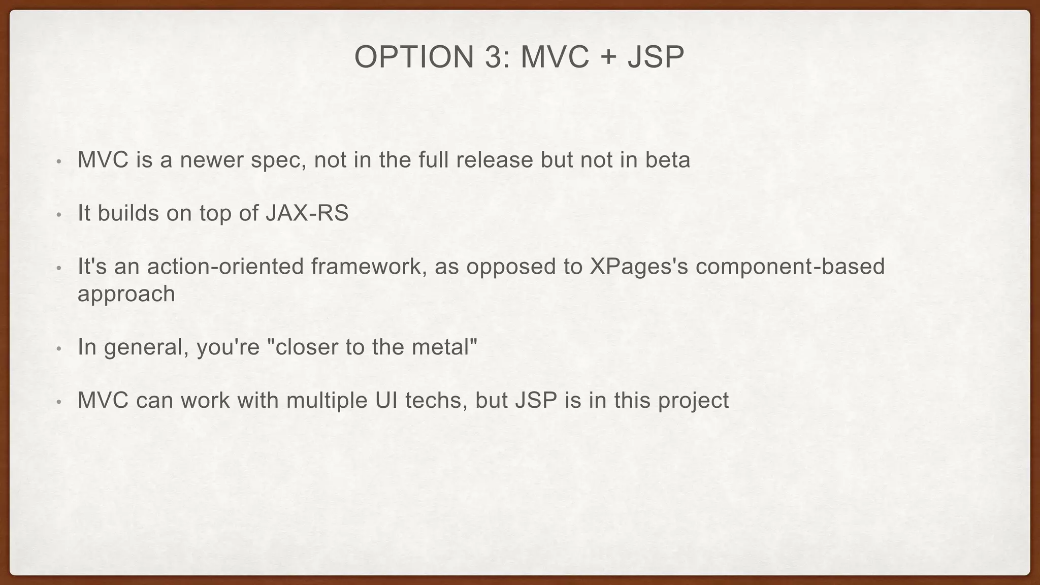 OPTION 3: MVC + JSP
• MVC is a newer spec, not in the full release but not in beta
• It builds on top of JAX-RS
• It's an action-oriented framework, as opposed to XPages's component-based
approach
• In general, you're "closer to the metal"
• MVC can work with multiple UI techs, but JSP is in this project
 