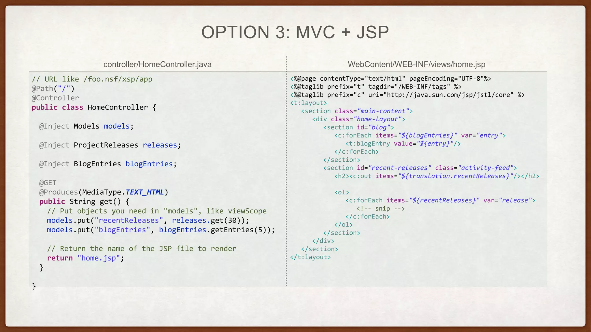 controller/HomeController.java WebContent/WEB-INF/views/home.jsp
OPTION 3: MVC + JSP
// URL like /foo.nsf/xsp/app
@Path("/")
@Controller
public class HomeController {
@Inject Models models;
@Inject ProjectReleases releases;
@Inject BlogEntries blogEntries;
@GET
@Produces(MediaType.TEXT_HTML)
public String get() {
// Put objects you need in "models", like viewScope
models.put("recentReleases", releases.get(30));
models.put("blogEntries", blogEntries.getEntries(5));
// Return the name of the JSP file to render
return "home.jsp";
}
}
<%@page contentType="text/html" pageEncoding="UTF-8"%>
<%@taglib prefix="t" tagdir="/WEB-INF/tags" %>
<%@taglib prefix="c" uri="http://java.sun.com/jsp/jstl/core" %>
<t:layout>
<section class="main-content">
<div class="home-layout">
<section id="blog">
<c:forEach items="${blogEntries}" var="entry">
<t:blogEntry value="${entry}"/>
</c:forEach>
</section>
<section id="recent-releases" class="activity-feed">
<h2><c:out items="${translation.recentReleases}"/></h2>
<ol>
<c:forEach items="${recentReleases}" var="release">
<!-- snip -->
</c:forEach>
</ol>
</section>
</div>
</section>
</t:layout>
 