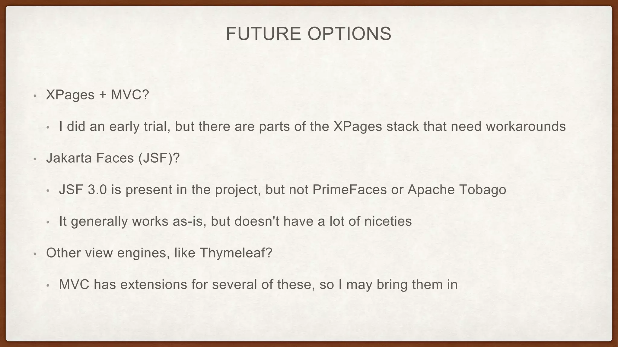 FUTURE OPTIONS
• XPages + MVC?
• I did an early trial, but there are parts of the XPages stack that need workarounds
• Jakarta Faces (JSF)?
• JSF 3.0 is present in the project, but not PrimeFaces or Apache Tobago
• It generally works as-is, but doesn't have a lot of niceties
• Other view engines, like Thymeleaf?
• MVC has extensions for several of these, so I may bring them in
 