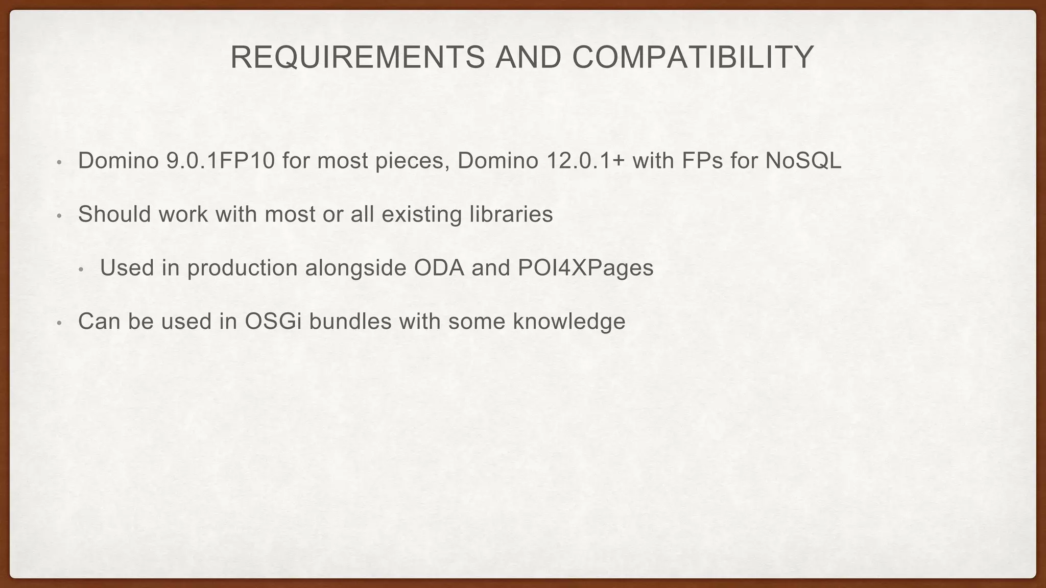 REQUIREMENTS AND COMPATIBILITY
• Domino 9.0.1FP10 for most pieces, Domino 12.0.1+ with FPs for NoSQL
• Should work with most or all existing libraries
• Used in production alongside ODA and POI4XPages
• Can be used in OSGi bundles with some knowledge
 