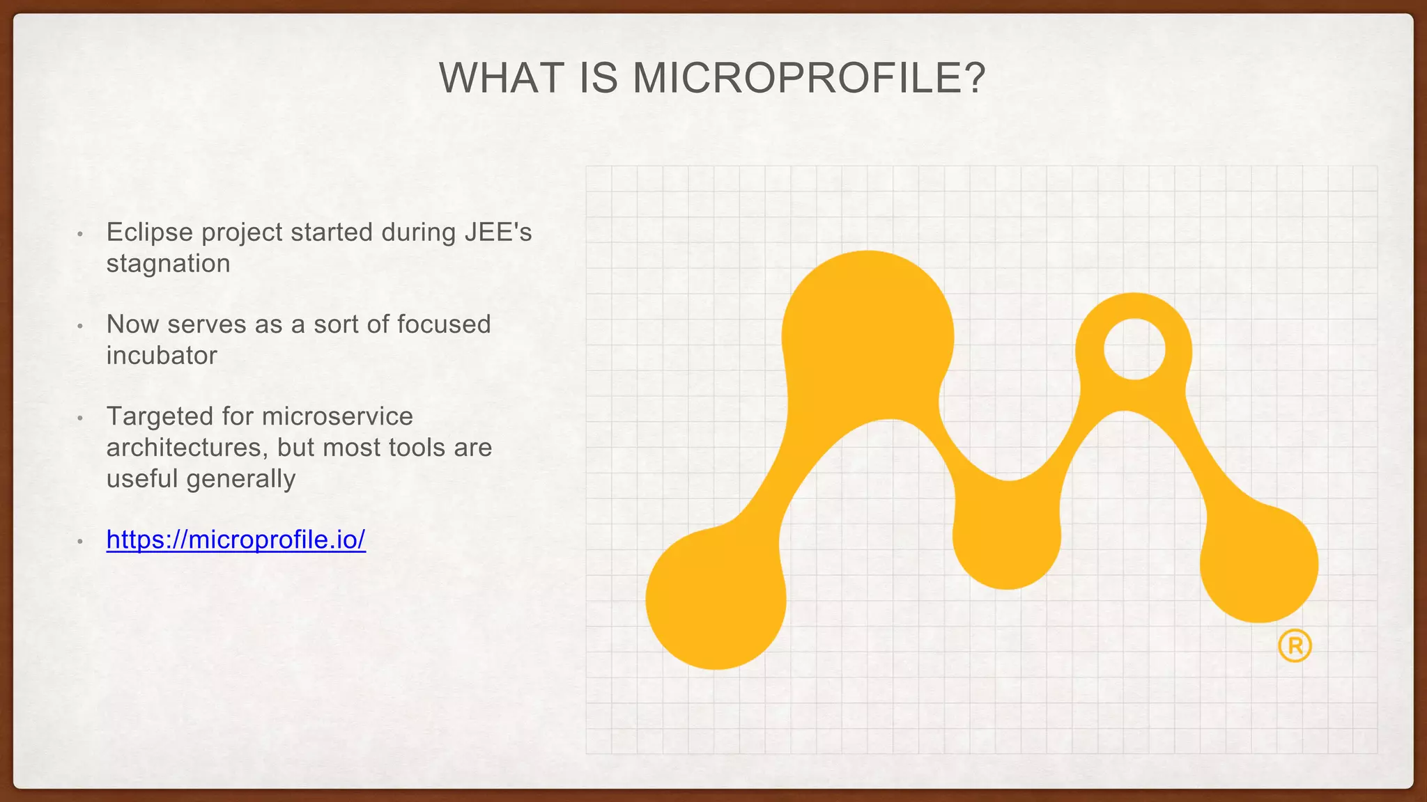 WHAT IS MICROPROFILE?
• Eclipse project started during JEE's
stagnation
• Now serves as a sort of focused
incubator
• Targeted for microservice
architectures, but most tools are
useful generally
• https://microprofile.io/
 