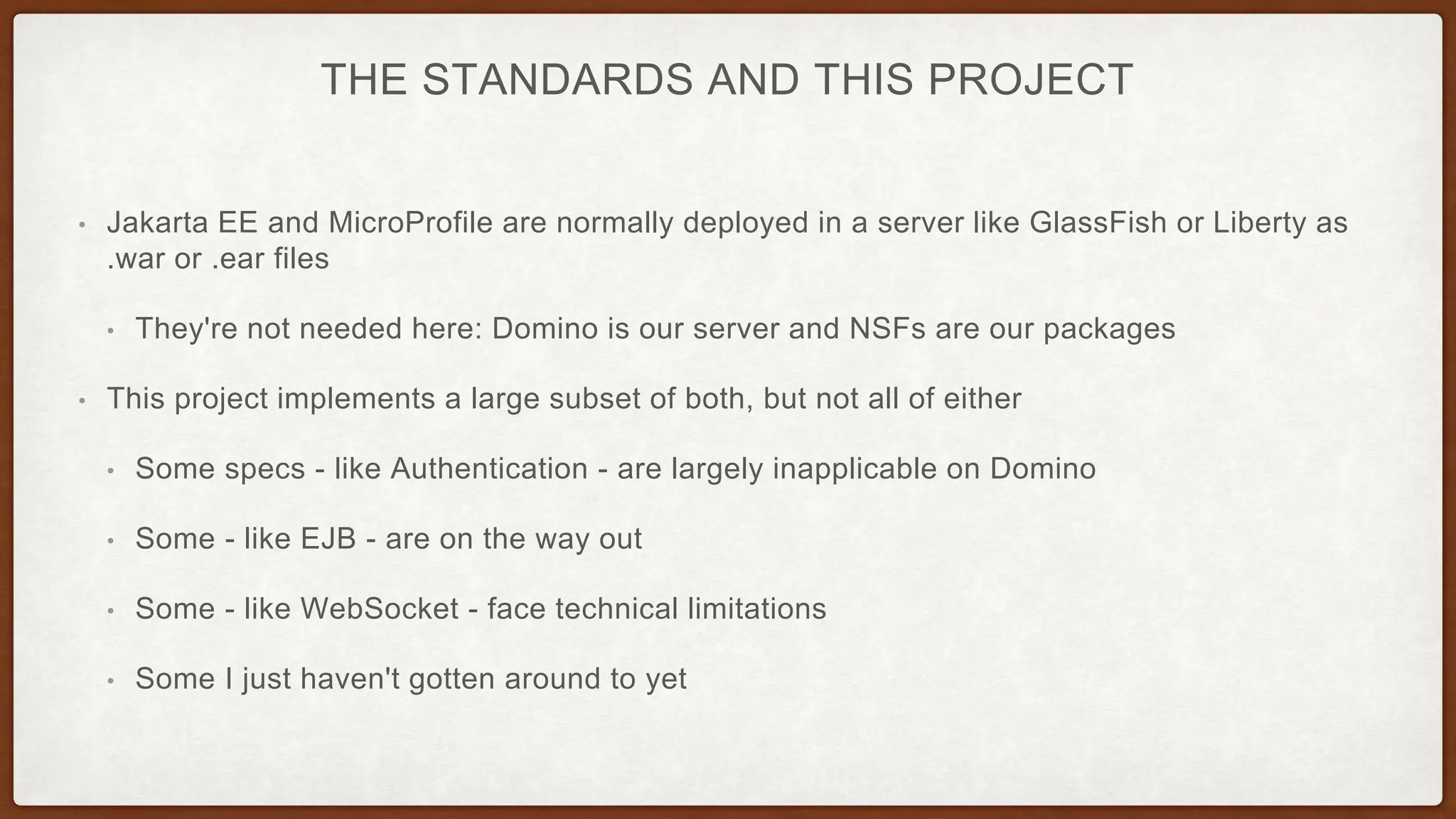 THE STANDARDS AND THIS PROJECT
• Jakarta EE and MicroProfile are normally deployed in a server like GlassFish or Liberty as
.war or .ear files
• They're not needed here: Domino is our server and NSFs are our packages
• This project implements a large subset of both, but not all of either
• Some specs - like Authentication - are largely inapplicable on Domino
• Some - like EJB - are on the way out
• Some - like WebSocket - face technical limitations
• Some I just haven't gotten around to yet
 