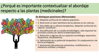 ¿Porqué es importante contextualizar el abordaje
respecto a las plantas (medicinales)?
Se distinguen posiciones diferencia...