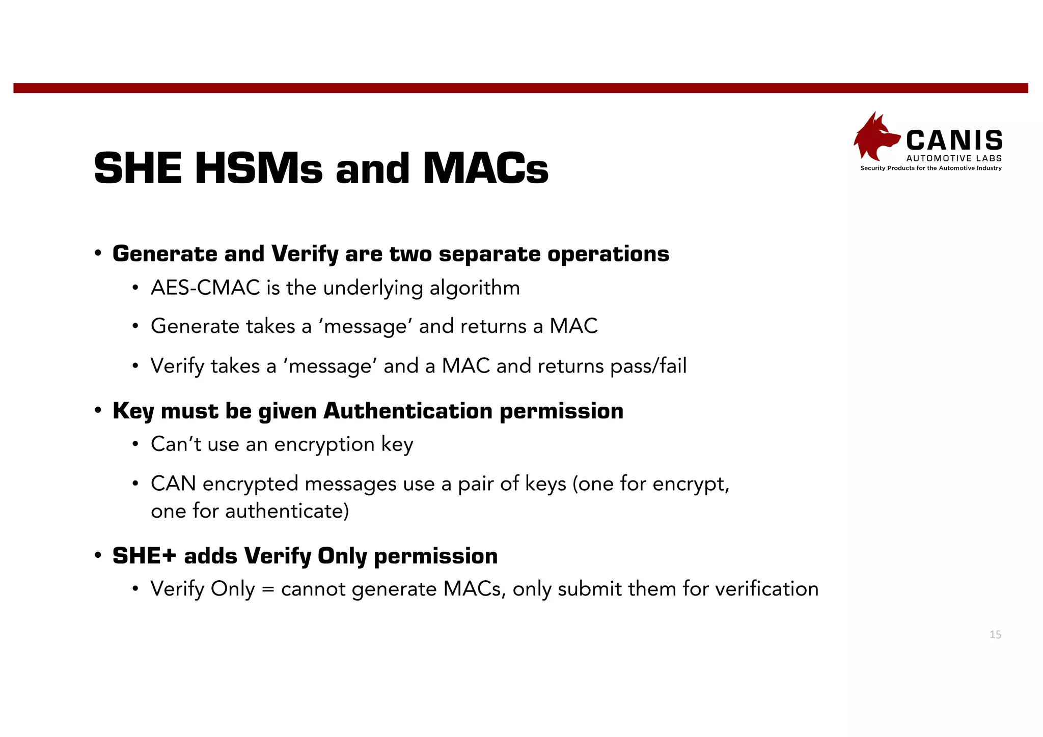 15
SHE HSMs and MACs
• Generate and Verify are two separate operations
• AES-CMAC is the underlying algorithm
• Generate takes a ‘message’ and returns a MAC
• Verify takes a ‘message’ and a MAC and returns pass/fail
• Key must be given Authentication permission
• Can’t use an encryption key
• CAN encrypted messages use a pair of keys (one for encrypt,
one for authenticate)
• SHE+ adds Verify Only permission
• Verify Only = cannot generate MACs, only submit them for verification
 