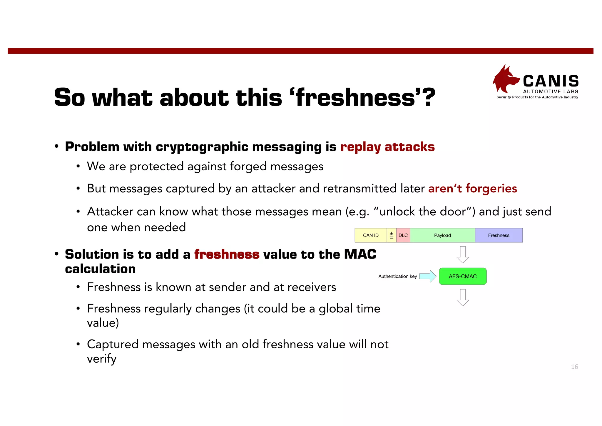 16
So what about this ‘freshness’?
• Problem with cryptographic messaging is replay attacks
• We are protected against forged messages
• But messages captured by an attacker and retransmitted later aren’t forgeries
• Attacker can know what those messages mean (e.g. “unlock the door”) and just send
one when needed
• Solution is to add a freshness value to the MAC
calculation
• Freshness is known at sender and at receivers
• Freshness regularly changes (it could be a global time
value)
• Captured messages with an old freshness value will not
verify
DLC Payload Freshness
IDE
CAN ID
AES-CMAC
Authentication key
 
