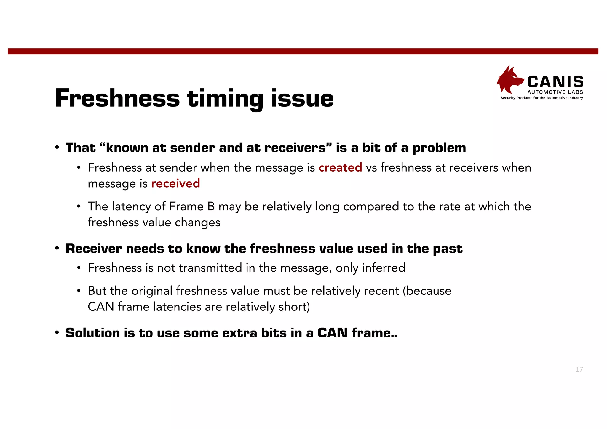 17
Freshness timing issue
• That “known at sender and at receivers” is a bit of a problem
• Freshness at sender when the message is created vs freshness at receivers when
message is received
• The latency of Frame B may be relatively long compared to the rate at which the
freshness value changes
• Receiver needs to know the freshness value used in the past
• Freshness is not transmitted in the message, only inferred
• But the original freshness value must be relatively recent (because
CAN frame latencies are relatively short)
• Solution is to use some extra bits in a CAN frame..
 