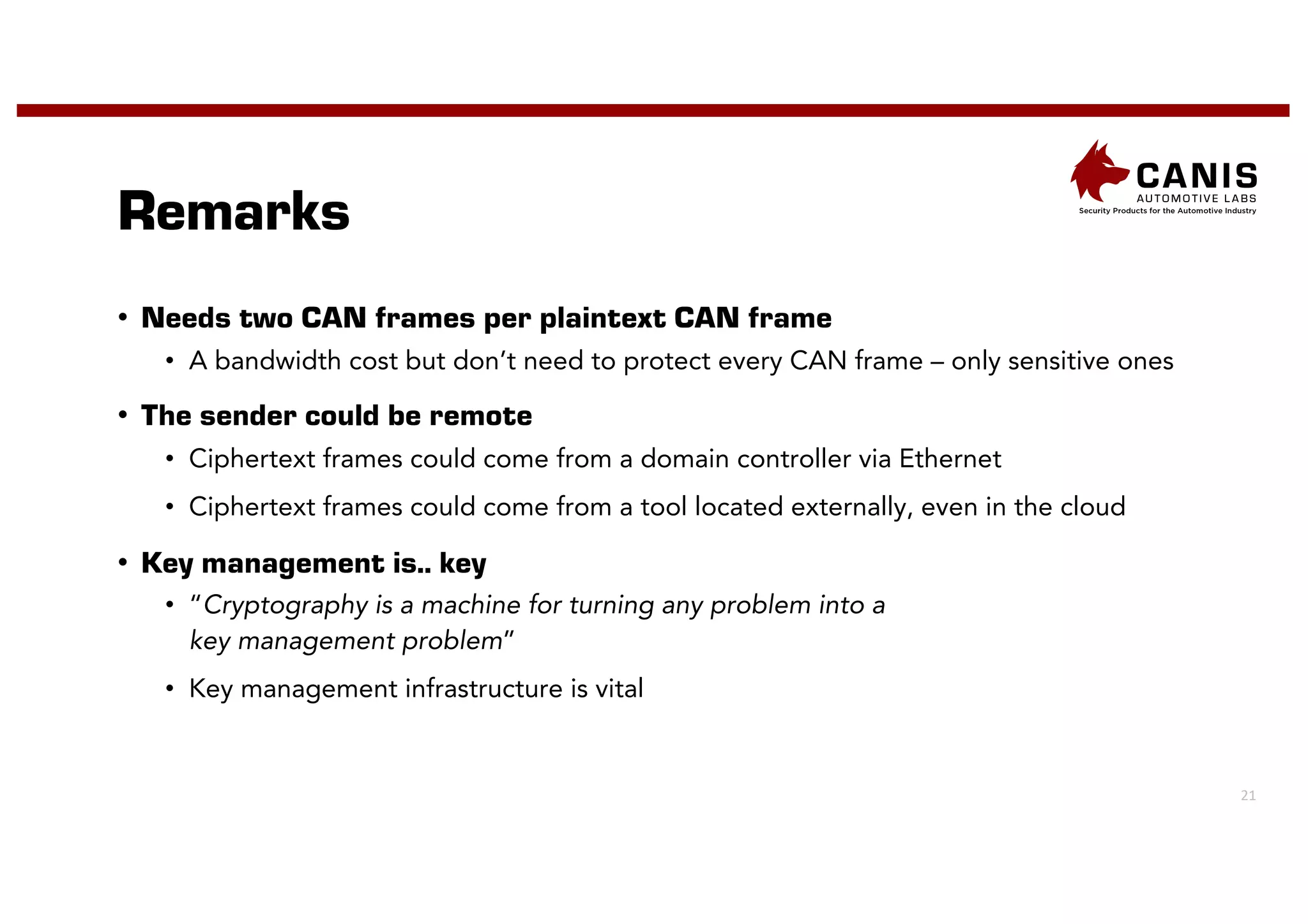 21
Remarks
• Needs two CAN frames per plaintext CAN frame
• A bandwidth cost but don’t need to protect every CAN frame – only sensitive ones
• The sender could be remote
• Ciphertext frames could come from a domain controller via Ethernet
• Ciphertext frames could come from a tool located externally, even in the cloud
• Key management is.. key
• “Cryptography is a machine for turning any problem into a
key management problem”
• Key management infrastructure is vital
 