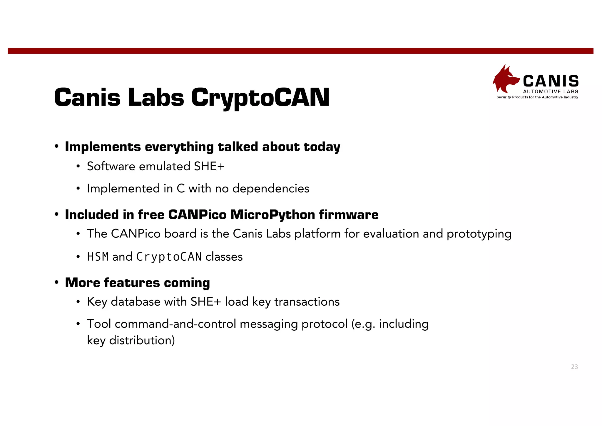 23
Canis Labs CryptoCAN
• Implements everything talked about today
• Software emulated SHE+
• Implemented in C with no dependencies
• Included in free CANPico MicroPython firmware
• The CANPico board is the Canis Labs platform for evaluation and prototyping
• HSM and CryptoCAN classes
• More features coming
• Key database with SHE+ load key transactions
• Tool command-and-control messaging protocol (e.g. including
key distribution)
 