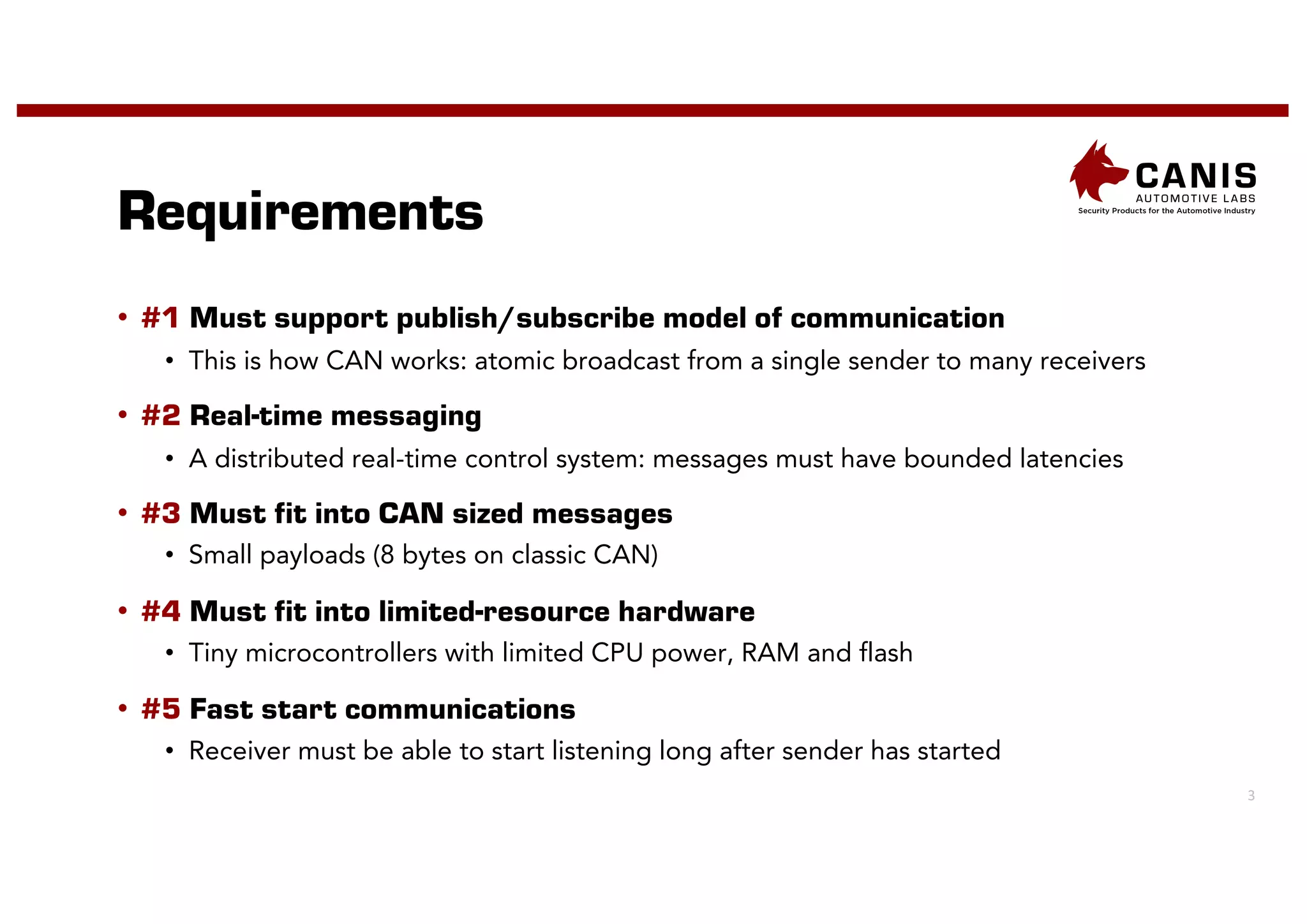 3
Requirements
• #1 Must support publish/subscribe model of communication
• This is how CAN works: atomic broadcast from a single sender to many receivers
• #2 Real-time messaging
• A distributed real-time control system: messages must have bounded latencies
• #3 Must fit into CAN sized messages
• Small payloads (8 bytes on classic CAN)
• #4 Must fit into limited-resource hardware
• Tiny microcontrollers with limited CPU power, RAM and flash
• #5 Fast start communications
• Receiver must be able to start listening long after sender has started
 