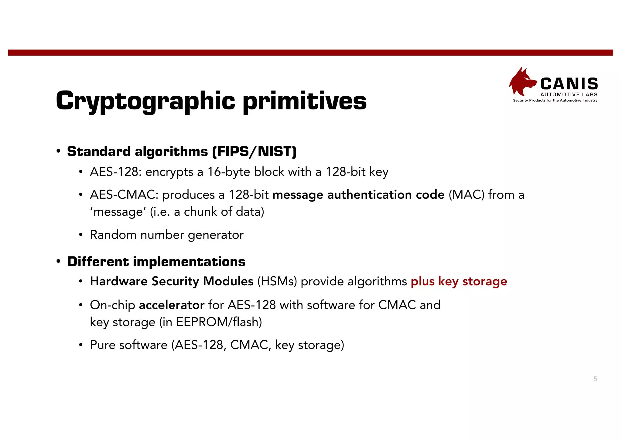 5
Cryptographic primitives
• Standard algorithms (FIPS/NIST)
• AES-128: encrypts a 16-byte block with a 128-bit key
• AES-CMAC: produces a 128-bit message authentication code (MAC) from a
‘message’ (i.e. a chunk of data)
• Random number generator
• Different implementations
• Hardware Security Modules (HSMs) provide algorithms plus key storage
• On-chip accelerator for AES-128 with software for CMAC and
key storage (in EEPROM/flash)
• Pure software (AES-128, CMAC, key storage)
 