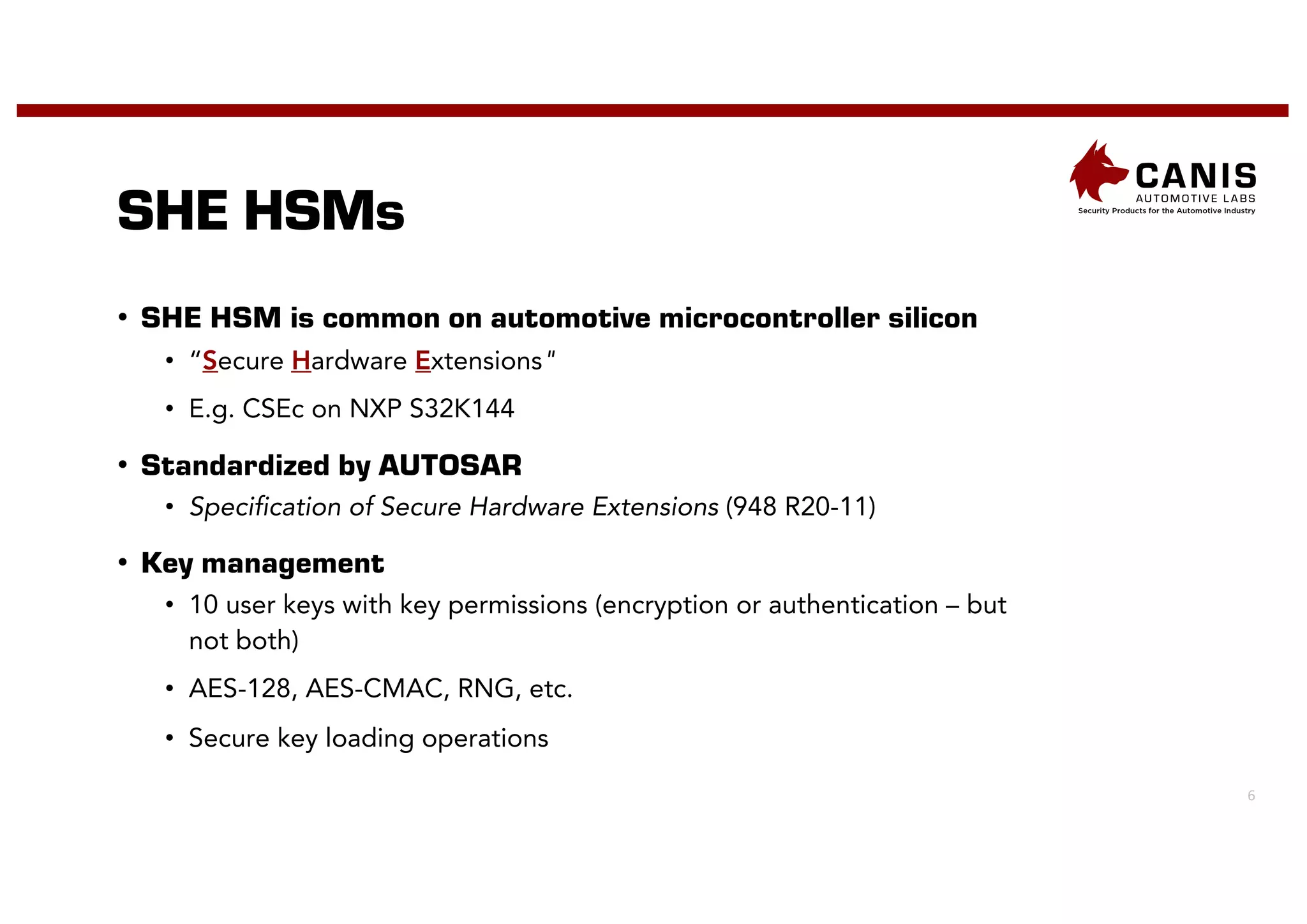 6
SHE HSMs
• SHE HSM is common on automotive microcontroller silicon
• “Secure Hardware Extensions"
• E.g. CSEc on NXP S32K144
• Standardized by AUTOSAR
• Specification of Secure Hardware Extensions (948 R20-11)
• Key management
• 10 user keys with key permissions (encryption or authentication – but
not both)
• AES-128, AES-CMAC, RNG, etc.
• Secure key loading operations
 