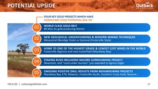 01
POTENTIAL UPSIDE
20
02
03
04
05
WORLD CLASS GOLD BELT
80 Moz Au gold producing district
NEW GEOLOGICAL UNDERSTANDING & MODERN MINING TECHNIQUES
Mesozonal (Bendigo Style) vs Epizonal (Fosterville Style)
HOME TO ONE OF THE HIGHEST GRADE & LOWEST COST MINES IN THE WORLD
Fosterville (Agnico) and now Costerfield (Mandalay Bay)
STAKING RUSH INCLUDING MAJORS SURROUNDING PROJECT
Newmont, and “Land under Auction” just awarded to Agnico Eagle
ONGOING POSITIVE DRILL RESULTS FROM NEIGHBOURING PROJECTS
Mandalay Bay, E79, Mawson, Fosterville South, Southern Cross Gold, Navarre …
FOUR KEY GOLD PROJECTS WHICH HAVE
SIGNIFICANT GOLD POTENTIAL DUE TO:
TSX.V:OZ | outbackgoldfields.com
 