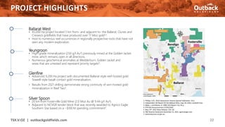 PROJECT HIGHLIGHTS
22
TSX.V:OZ | outbackgoldfields.com
Ballarat West
• 45,000 Ha project located 5 km from- and adjacent to- the Ballarat, Clunes and
Creswick goldfields that have produced over 17 Moz gold1,2.
• Host to numerous reef occurrences in regionally prospective rocks that have not
seen any modern exploration.
Yeungroon
• High-grade mineralization (250 g/t Au3) previously mined at the Golden Jacket
mine, which remains open in all directions.
• Numerous geochemical anomalies at Wedderburn, Golden Jacket and
areas that are untested and represent priority targets4.
Glenfine
• Advanced 9,200 Ha project with documented Ballarat-style reef-hosted gold
Stawell-style basalt contact gold mineralisation.
• Results from 2021 drilling demonstrate strong continuity of vein-hosted gold
mineralization in Reef Two5.
Silver Spoon
• 20 km from Fosterville Gold Mine (2.0 Moz Au @ 9.44 g/t Au6).
• Adjacent to NCVGR tender block that was recently awarded to Agnico Eagle
Southern Star based on a ~$100 M spending commitment7.
1. Phillips, G.N., 2010, Geoscience Victoria Special Publication, 54 p.
2. Independent QP Report for the Ballarat Mine, Aug. 28, 2020, LionGold Corp.
3. Bibby, L and Moore, D, 1998, GSV Report 116, 95 p.
4. PTR ASX Announcement 27/03/2020
5. May 19th, 2021 News Release, CSE: OZ
6. P&P Reserve Statement December 31, 2021, agnicoeagle.com
7. earthresources.vic.gov.au
 