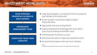 INVESTMENT HIGHLIGHTS
● Large land package in a jurisdiction that has produced
over 80 Moz of Au historically1
● Assets located in proximity of Agnico Eagles’
Fosterville Mine
● High-grade, low-cost mining district
● Experienced Board and Management team with a
track record creating shareholder value
● Following path of previous success
● Attractive entry point in high value potential assets
● Focused work program with near term catalysts
TSX.V:OZ | outbackgoldfields.com 3
FOUR STRATEGIC
PROPERTIES IN PROLIFIC
GOLD DISTRICT
EXPERIENCED
MANAGEMENT TEAM
SIGNIFICANT NEAR-TERM
CATALYSTS
Sources:
1. Combination of alluvial and reef production, Geoscience Victoria Special Publication, Phillips, 2010.
 