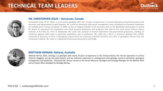 TECHNICAL TEAM LEADERS
TSX.V:OZ | outbackgoldfields.com 5
DR. CHRISTOPHER LESLIE – Vancouver, Canada
Christopher Leslie, Ph.D., P.Geo., is an economic geologist with over 15 years of experience in mineral exploration primarily focused on the
discovery and advancement of gold deposits. Mr. Leslie has previously held senior management roles including Vice President Exploration
for multiple junior mining companies. In 2009, he was an integral member of the discovery team at the Blackwater Gold project in central
BC where he supervised the exploration and initial resource delineation drill programs that lead to the most recent mineral reserve
estimate of 8.2 Moz Au. Prior to Blackwater, Mr. Leslie was involved in mineral exploration and government geoscience, working on
numerous deposit styles both in grassroots exploration and in production. Mr. Leslie has a Ph.D. in economic geology from CODES,
University of Tasmania, an M.Sc. in geological sciences from the University of British Columbia and a B.Sc. in geological sciences from the
University of Alberta. Mr. Leslie is a registered Professional Geoscientist with EGBC.
MATTHEW HERNAN- Ballarat, Australia
Mathew Hernan, BASc, Geology, is a geologist with nearly 20 years of experience in the mining industry. Mr. Hernan specialises in Central
Victorian Nuggetty narrow vein gold systems and has extensive experience in underground mine geology, resource estimation, geological
management and leadership. Previously Mr. Hernan served as the Senior Resource Geologist and Geology Manager for the Ballarat Mine
and as Project Mine Geologist for Bendigo Mining.
 