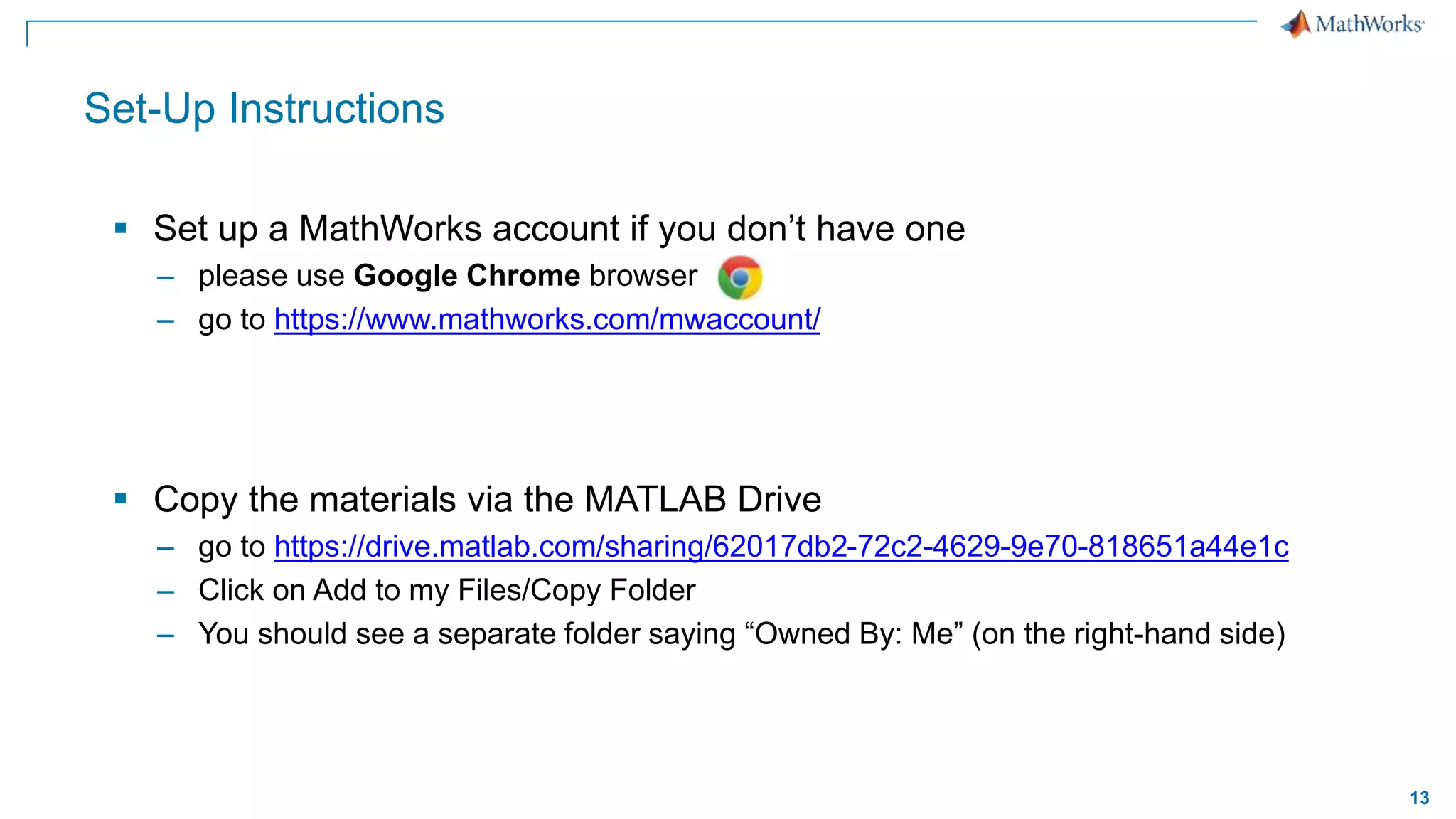 13
Set-Up Instructions
 Set up a MathWorks account if you don’t have one​
– please use Google Chrome browser
– go to https://www.mathworks.com/mwaccount/
 Copy the materials via the MATLAB Drive
– go to https://drive.matlab.com/sharing/62017db2-72c2-4629-9e70-818651a44e1c
– Click on Add to my Files/Copy Folder
– You should see a separate folder saying “Owned By: Me” (on the right-hand side)
 