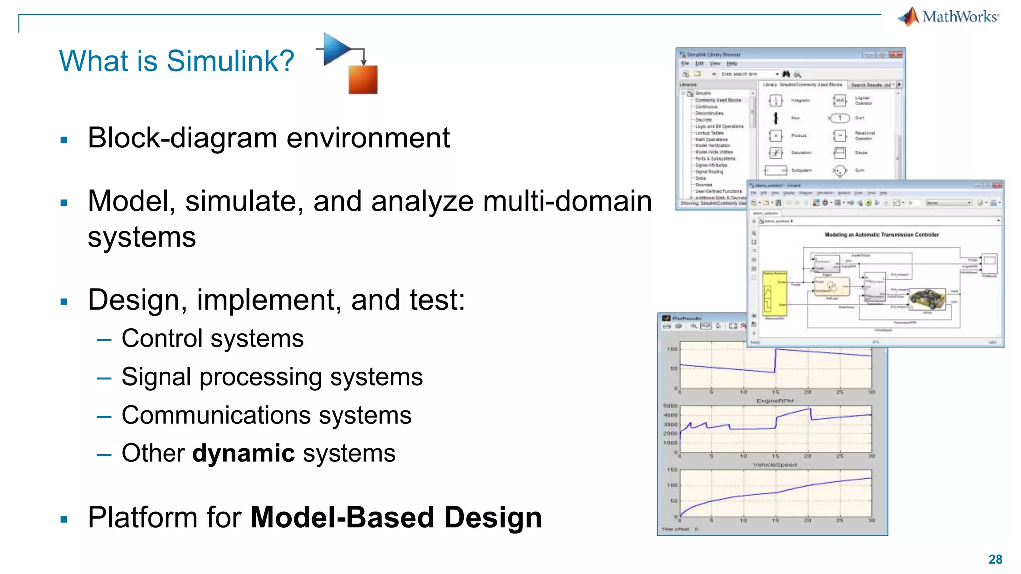 28
What is Simulink?
 Block-diagram environment
 Model, simulate, and analyze multi-domain
systems
 Design, implement, and test:
– Control systems
– Signal processing systems
– Communications systems
– Other dynamic systems
 Platform for Model-Based Design
 
