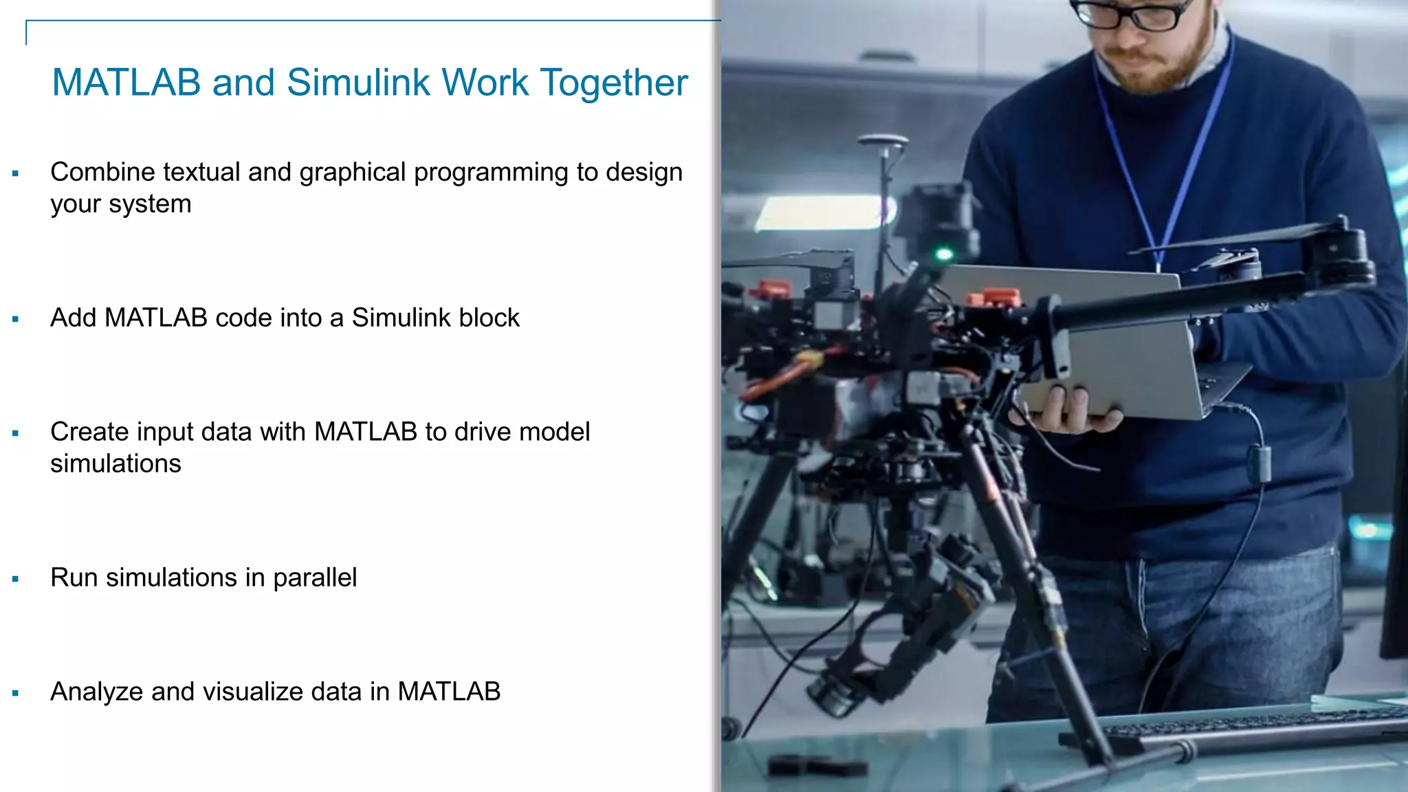 31
MATLAB and Simulink Work Together
 Combine textual and graphical programming to design
your system
 Add MATLAB code into a Simulink block
 Create input data with MATLAB to drive model
simulations
 Run simulations in parallel
 Analyze and visualize data in MATLAB
 
