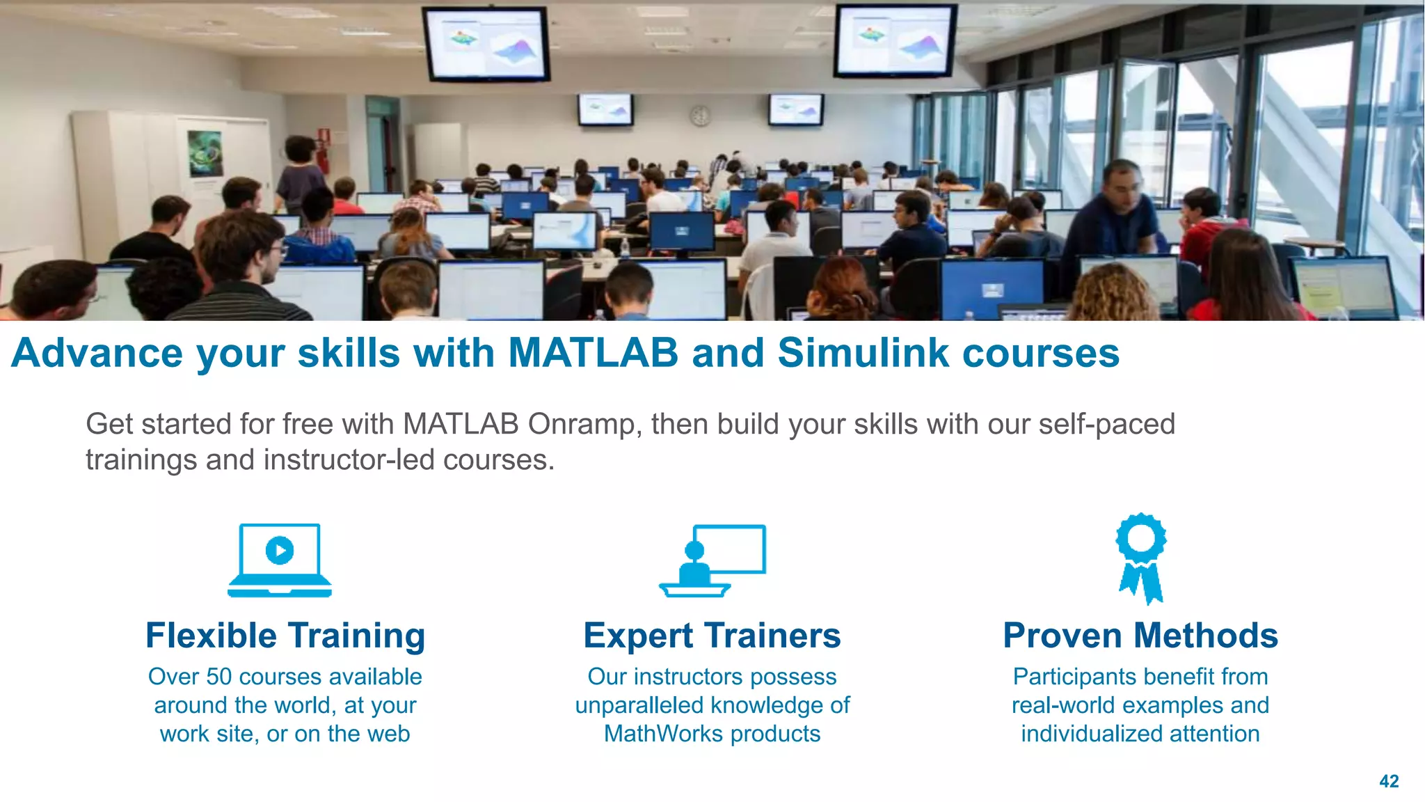 42
Expert Trainers
Our instructors possess
unparalleled knowledge of
MathWorks products
Flexible Training
Over 50 courses available
around the world, at your
work site, or on the web
Proven Methods
Participants benefit from
real-world examples and
individualized attention
Advance your skills with MATLAB and Simulink courses
Get started for free with MATLAB Onramp, then build your skills with our self-paced
trainings and instructor-led courses.
 